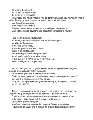 de fazer e beber vinho 
de cantar, de ouvir missa 
de padre e de procissão. 
Vassuncês são muito moços, não pegaram a Guerra dos Farrapos. Pois o 
velho Fandango teve a honra de servir com José Garibaldi, 
que também era gringo 
mas gringo de senhoria. 
Sabem o que foi que ele disse na sua língua atrapalhada? 
Que com a nossa cavalaria era capaz de conquistar o mundo. 
Pois é como eu les ia dizendo: 
do Jacuí pras bandas do mar tem muito estrangeiro. 
Na vida do Continente 
tudo anda demudado, 
quase ninguém mais usa chiripá, 
agora é só bombachas. 
Nos fandangos já não dançam tanto 
a chimarrita, o tatu e a meia-canha: 
o que querem é valsa, xote, mazurca, polca, 
essas bobagens estrangeiradas. 
Se há coisa que me dá quizília é ver esses tais postes do telégrafo, 
quando ando viajando pela Campanha. 
Se eu fosse governo mandava derrubar tudo. 
Onde se viu a gente passar bilhete pra outra pessoa por um arame? 
Isso até é uma pouca-vergonha, porque 
se quero dar algum recado, justo um chasque, arranjo um próprio 
ou vou eu mesmo. 
Ainda no ano passado eu ia levando uma boiada pro município de 
Uruguaiana quando pela beira da estrada vi passar um trem. 
O diabo da locomotiva vomitava fumaça e fogo, e parecia dizer 
já-te-pego... já-te-largo... já-te-pego... já-te-largo... 
De repente soltou um apito, 
a boiada meio que se assustou e quase houve um estouro. 
Fiquei fulo de raiva, tirei a pistola da cinta e traquei bala no trem. 
 
