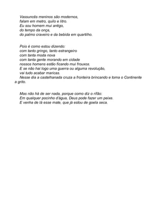 Vassuncês meninos são modernos, 
falam em metro, quilo e litro. 
Eu sou homem mui antigo, 
do tempo da onça, 
do palmo craveiro e da bebida em quartilho. 
Pois é como estou dizendo: 
com tanto gringo, tanto estrangeiro 
com tanta moda nova 
com tanta gente morando em cidade 
nossos homens estão ficando mui frouxos. 
E se não hai logo uma guerra ou alguma revolução, 
vai tudo acabar maricas. 
Nesse dia a castelhanada cruza a fronteira brincando e toma o Continente 
a grito. 
Mas não há de ser nada, porque como diz o rifão: 
Em qualquer pocinho d’água, Deus pode fazer um peixe. 
E venha de lá esse mate, que já estou de goela seca. 
 