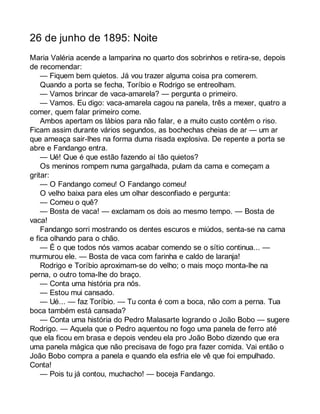 26 de junho de 1895: Noite 
Maria Valéria acende a lamparina no quarto dos sobrinhos e retira-se, depois 
de recomendar: 
— Fiquem bem quietos. Já vou trazer alguma coisa pra comerem. 
Quando a porta se fecha, Toríbio e Rodrigo se entreolham. 
— Vamos brincar de vaca-amarela? — pergunta o primeiro. 
— Vamos. Eu digo: vaca-amarela cagou na panela, três a mexer, quatro a 
comer, quem falar primeiro come. 
Ambos apertam os lábios para não falar, e a muito custo contêm o riso. 
Ficam assim durante vários segundos, as bochechas cheias de ar — um ar 
que ameaça sair-lhes na forma duma risada explosiva. De repente a porta se 
abre e Fandango entra. 
— Ué! Que é que estão fazendo aí tão quietos? 
Os meninos rompem numa gargalhada, pulam da cama e começam a 
gritar: 
— O Fandango comeu! O Fandango comeu! 
O velho baixa para eles um olhar desconfiado e pergunta: 
— Comeu o quê? 
— Bosta de vaca! — exclamam os dois ao mesmo tempo. — Bosta de 
vaca! 
Fandango sorri mostrando os dentes escuros e miúdos, senta-se na cama 
e fica olhando para o chão. 
— É o que todos nós vamos acabar comendo se o sítio continua... — 
murmurou ele. — Bosta de vaca com farinha e caldo de laranja! 
Rodrigo e Toríbio aproximam-se do velho; o mais moço monta-lhe na 
perna, o outro toma-lhe do braço. 
— Conta uma história pra nós. 
— Estou mui cansado. 
— Ué... — faz Toríbio. — Tu conta é com a boca, não com a perna. Tua 
boca também está cansada? 
— Conta uma história do Pedro Malasarte logrando o João Bobo — sugere 
Rodrigo. — Aquela que o Pedro aquentou no fogo uma panela de ferro até 
que ela ficou em brasa e depois vendeu ela pro João Bobo dizendo que era 
uma panela mágica que não precisava de fogo pra fazer comida. Vai então o 
João Bobo compra a panela e quando ela esfria ele vê que foi empulhado. 
Conta! 
— Pois tu já contou, muchacho! — boceja Fandango. 
 