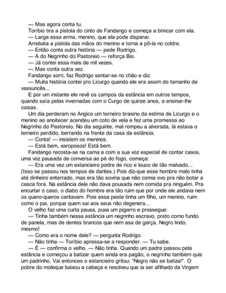 — Mas agora conta tu. 
Toríbio tira a pistola do cinto de Fandango e começa a brincar com ela. 
— Larga essa arma, menino, que ela pode disparar. 
Arrebata a pistola das mãos do menino e torna a pô-la no coldre. 
— Então conta outra história — pede Rodrigo. 
— A do Negrinho do Pastoreio — reforça Bio. 
— Já contei essa mais de mil vezes. 
— Mas conta outra vez. 
Fandango sorri, faz Rodrigo sentar-se no chão e diz: 
— Muita história contei pro Licurgo quando ele era assim do tamanho de 
vassuncês... 
E por um instante ele revê os campos da estância em outros tempos, 
quando saía pelas invernadas com o Curgo de quinze anos, a ensinar-lhe 
coisas. 
Um dia perderam no Angico um terneiro brasino da estima de Licurgo e o 
menino ao anoitecer acendeu um coto de vela e fez uma promessa ao 
Negrinho do Pastoreio. No dia seguinte, mal rompeu a alvorada, lá estava o 
terneiro perdido, berrando na frente da casa da estância. 
— Conta! — insistem os meninos. 
— Está bem, xaroposos! Está bem. 
Fandango recosta-se na cama e com a sua voz especial de contar casos, 
uma voz pausada de conversa ao pé do fogo, começa: 
— Era uma vez um estancieiro podre de rico e louco de tão malvado... 
(Isso se passou nos tempos de dantes.) Pois diz-que esse hombre malo tinha 
até dinheiro enterrado, mas era tão sovina que não comia ovo pra não botar a 
casca fora. Na estância dele não dava pousada nem comida pra ninguém. Pra 
encurtar o caso, o diabo do hombre era tão ruim que por onde ele andava nem 
os quero-queros cantavam. Pois essa peste tinha um filho, um menino, ruim 
como o pai, porque quem sai aos seus não degenera... 
O velho faz uma curta pausa, puxa um pigarro e prossegue: 
— Tinha também nessa estância um negrinho escravo, preto como fundo 
de panela, mas de dentes brancos que nem asa de garça. Negro lindo, 
mesmo! 
— Como era o nome dele? — pergunta Rodrigo. 
— Não tinha — Toríbio apressa-se a responder. — Tu sabe. 
— É — confirma o velho. — Não tinha. Quando um padre passou pela 
estância e começou a batizar quem ainda era pagão, o negrinho também quis 
um padrinho. Vai entonces o estancieiro gritou: “Negro não se batiza!”. O 
pobre do moleque baixou a cabeça e resolveu que ia ser afilhado da Virgem 
 