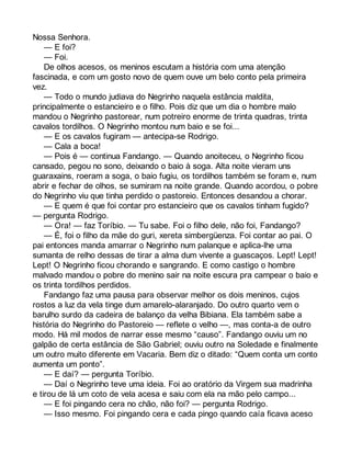 Nossa Senhora. 
— E foi? 
— Foi. 
De olhos acesos, os meninos escutam a história com uma atenção 
fascinada, e com um gosto novo de quem ouve um belo conto pela primeira 
vez.— 
Todo o mundo judiava do Negrinho naquela estância maldita, 
principalmente o estancieiro e o filho. Pois diz que um dia o hombre malo 
mandou o Negrinho pastorear, num potreiro enorme de trinta quadras, trinta 
cavalos tordilhos. O Negrinho montou num baio e se foi... 
— E os cavalos fugiram — antecipa-se Rodrigo. 
— Cala a boca! 
— Pois é — continua Fandango. — Quando anoiteceu, o Negrinho ficou 
cansado, pegou no sono, deixando o baio à soga. Alta noite vieram uns 
guaraxains, roeram a soga, o baio fugiu, os tordilhos também se foram e, num 
abrir e fechar de olhos, se sumiram na noite grande. Quando acordou, o pobre 
do Negrinho viu que tinha perdido o pastoreio. Entonces desandou a chorar. 
— E quem é que foi contar pro estancieiro que os cavalos tinham fugido? 
— pergunta Rodrigo. 
— Ora! — faz Toríbio. — Tu sabe. Foi o filho dele, não foi, Fandango? 
— É, foi o filho da mãe do guri, xereta simbergüenza. Foi contar ao pai. O 
pai entonces manda amarrar o Negrinho num palanque e aplica-lhe uma 
sumanta de relho dessas de tirar a alma dum vivente a guascaços. Lept! Lept! 
Lept! O Negrinho ficou chorando e sangrando. E como castigo o hombre 
malvado mandou o pobre do menino sair na noite escura pra campear o baio e 
os trinta tordilhos perdidos. 
Fandango faz uma pausa para observar melhor os dois meninos, cujos 
rostos a luz da vela tinge dum amarelo-alaranjado. Do outro quarto vem o 
barulho surdo da cadeira de balanço da velha Bibiana. Ela também sabe a 
história do Negrinho do Pastoreio — reflete o velho —, mas conta-a de outro 
modo. Há mil modos de narrar esse mesmo “causo”. Fandango ouviu um no 
galpão de certa estância de São Gabriel; ouviu outro na Soledade e finalmente 
um outro muito diferente em Vacaria. Bem diz o ditado: “Quem conta um conto 
aumenta um ponto”. 
— E daí? — pergunta Toríbio. 
— Daí o Negrinho teve uma ideia. Foi ao oratório da Virgem sua madrinha 
e tirou de lá um coto de vela acesa e saiu com ela na mão pelo campo... 
— E foi pingando cera no chão, não foi? — pergunta Rodrigo. 
— Isso mesmo. Foi pingando cera e cada pingo quando caía ficava aceso 
 