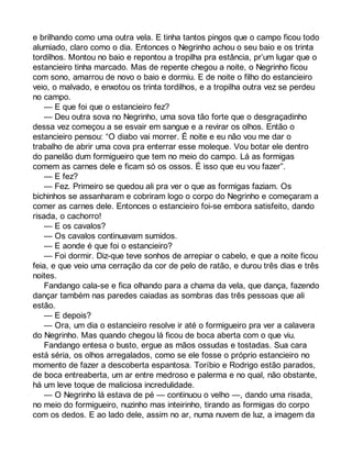 e brilhando como uma outra vela. E tinha tantos pingos que o campo ficou todo 
alumiado, claro como o dia. Entonces o Negrinho achou o seu baio e os trinta 
tordilhos. Montou no baio e repontou a tropilha pra estância, pr’um lugar que o 
estancieiro tinha marcado. Mas de repente chegou a noite, o Negrinho ficou 
com sono, amarrou de novo o baio e dormiu. E de noite o filho do estancieiro 
veio, o malvado, e enxotou os trinta tordilhos, e a tropilha outra vez se perdeu 
no campo. 
— E que foi que o estancieiro fez? 
— Deu outra sova no Negrinho, uma sova tão forte que o desgraçadinho 
dessa vez começou a se esvair em sangue e a revirar os olhos. Então o 
estancieiro pensou: “O diabo vai morrer. É noite e eu não vou me dar o 
trabalho de abrir uma cova pra enterrar esse moleque. Vou botar ele dentro 
do panelão dum formigueiro que tem no meio do campo. Lá as formigas 
comem as carnes dele e ficam só os ossos. É isso que eu vou fazer”. 
— E fez? 
— Fez. Primeiro se quedou ali pra ver o que as formigas faziam. Os 
bichinhos se assanharam e cobriram logo o corpo do Negrinho e começaram a 
comer as carnes dele. Entonces o estancieiro foi-se embora satisfeito, dando 
risada, o cachorro! 
— E os cavalos? 
— Os cavalos continuavam sumidos. 
— E aonde é que foi o estancieiro? 
— Foi dormir. Diz-que teve sonhos de arrepiar o cabelo, e que a noite ficou 
feia, e que veio uma cerração da cor de pelo de ratão, e durou três dias e três 
noites. 
Fandango cala-se e fica olhando para a chama da vela, que dança, fazendo 
dançar também nas paredes caiadas as sombras das três pessoas que ali 
estão. 
— E depois? 
— Ora, um dia o estancieiro resolve ir até o formigueiro pra ver a calavera 
do Negrinho. Mas quando chegou lá ficou de boca aberta com o que viu. 
Fandango entesa o busto, ergue as mãos ossudas e tostadas. Sua cara 
está séria, os olhos arregalados, como se ele fosse o próprio estancieiro no 
momento de fazer a descoberta espantosa. Toríbio e Rodrigo estão parados, 
de boca entreaberta, um ar entre medroso e palerma e no qual, não obstante, 
há um leve toque de maliciosa incredulidade. 
— O Negrinho lá estava de pé — continuou o velho —, dando uma risada, 
no meio do formigueiro, nuzinho mas inteirinho, tirando as formigas do corpo 
com os dedos. E ao lado dele, assim no ar, numa nuvem de luz, a imagem da 
 