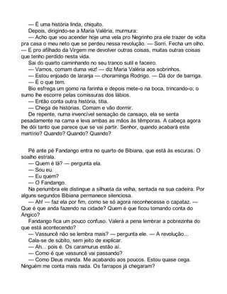 — É uma história linda, chiquito. 
Depois, dirigindo-se a Maria Valéria, murmura: 
— Acho que vou acender hoje uma vela pro Negrinho pra ele trazer de volta 
pra casa o meu neto que se perdeu nessa revolução. — Sorri. Fecha um olho. 
— E pro afilhado da Virgem me devolver outras coisas, muitas outras coisas 
que tenho perdido nesta vida. 
Sai do quarto caminhando no seu tranco sutil e faceiro. 
— Vamos, comam duma vez! — diz Maria Valéria aos sobrinhos. 
— Estou enjoado de laranja — choraminga Rodrigo. — Dá dor de barriga. 
— É o que tem. 
Bio esfrega um gomo na farinha e depois mete-o na boca, trincando-o; o 
sumo lhe escorre pelas comissuras dos lábios. 
— Então conta outra história, titia. 
— Chega de histórias. Comam e vão dormir. 
De repente, numa invencível sensação de cansaço, ela se senta 
pesadamente na cama e leva ambas as mãos às têmporas. A cabeça agora 
lhe dói tanto que parece que se vai partir. Senhor, quando acabará este 
martírio? Quando? Quando? Quando? 
Pé ante pé Fandango entra no quarto de Bibiana, que está às escuras. O 
soalho estrala. 
— Quem é lá? — pergunta ela. 
— Sou eu. 
— Eu quem? 
— O Fandango. 
Na penumbra ele distingue a silhueta da velha, sentada na sua cadeira. Por 
alguns segundos Bibiana permanece silenciosa. 
— Ah! — faz ela por fim, como se só agora reconhecesse o capataz. — 
Que é que anda fazendo na cidade? Quem é que ficou tomando conta do 
Angico? 
Fandango fica um pouco confuso. Valerá a pena lembrar a pobrezinha do 
que está acontecendo? 
— Vassuncê não se lembra mais? — pergunta ele. — A revolução... 
Cala-se de súbito, sem jeito de explicar. 
— Ah... pois é. Os caramurus estão aí. 
— Como é que vassuncê vai passando? 
— Como Deus manda. Me acabando aos poucos. Estou quase cega. 
Ninguém me conta mais nada. Os farrapos já chegaram? 
 