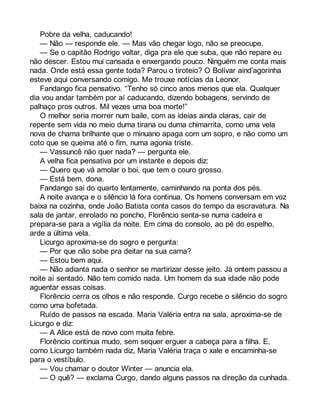 Pobre da velha, caducando! 
— Não — responde ele. — Mas vão chegar logo, não se preocupe. 
— Se o capitão Rodrigo voltar, diga pra ele que suba, que não repare eu 
não descer. Estou mui cansada e enxergando pouco. Ninguém me conta mais 
nada. Onde está essa gente toda? Parou o tiroteio? O Bolívar aind’agorinha 
esteve aqui conversando comigo. Me trouxe notícias da Leonor. 
Fandango fica pensativo. “Tenho só cinco anos menos que ela. Qualquer 
dia vou andar também por aí caducando, dizendo bobagens, servindo de 
palhaço pros outros. Mil vezes uma boa morte!” 
O melhor seria morrer num baile, com as ideias ainda claras, cair de 
repente sem vida no meio duma tirana ou duma chimarrita, como uma vela 
nova de chama brilhante que o minuano apaga com um sopro, e não como um 
coto que se queima até o fim, numa agonia triste. 
— Vassuncê não quer nada? — pergunta ele. 
A velha fica pensativa por um instante e depois diz: 
— Quero que vá amolar o boi, que tem o couro grosso. 
— Está bem, dona. 
Fandango sai do quarto lentamente, caminhando na ponta dos pés. 
A noite avança e o silêncio lá fora continua. Os homens conversam em voz 
baixa na cozinha, onde João Batista conta casos do tempo da escravatura. Na 
sala de jantar, enrolado no poncho, Florêncio senta-se numa cadeira e 
prepara-se para a vigília da noite. Em cima do consolo, ao pé do espelho, 
arde a última vela. 
Licurgo aproxima-se do sogro e pergunta: 
— Por que não sobe pra deitar na sua cama? 
— Estou bem aqui. 
— Não adianta nada o senhor se martirizar desse jeito. Já ontem passou a 
noite aí sentado. Não tem comido nada. Um homem da sua idade não pode 
aguentar essas coisas. 
Florêncio cerra os olhos e não responde. Curgo recebe o silêncio do sogro 
como uma bofetada. 
Ruído de passos na escada. Maria Valéria entra na sala, aproxima-se de 
Licurgo e diz: 
— A Alice está de novo com muita febre. 
Florêncio continua mudo, sem sequer erguer a cabeça para a filha. E, 
como Licurgo também nada diz, Maria Valéria traça o xale e encaminha-se 
para o vestíbulo. 
— Vou chamar o doutor Winter — anuncia ela. 
— O quê? — exclama Curgo, dando alguns passos na direção da cunhada. 
 