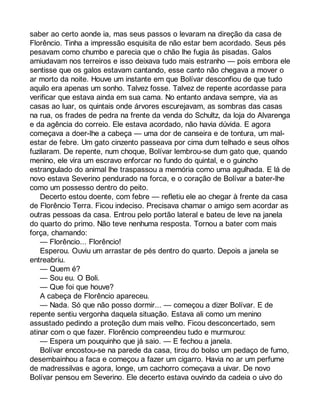 saber ao certo aonde ia, mas seus passos o levaram na direção da casa de 
Florêncio. Tinha a impressão esquisita de não estar bem acordado. Seus pés 
pesavam como chumbo e parecia que o chão lhe fugia às pisadas. Galos 
amiudavam nos terreiros e isso deixava tudo mais estranho — pois embora ele 
sentisse que os galos estavam cantando, esse canto não chegava a mover o 
ar morto da noite. Houve um instante em que Bolívar desconfiou de que tudo 
aquilo era apenas um sonho. Talvez fosse. Talvez de repente acordasse para 
verificar que estava ainda em sua cama. No entanto andava sempre, via as 
casas ao luar, os quintais onde árvores escurejavam, as sombras das casas 
na rua, os frades de pedra na frente da venda do Schultz, da loja do Alvarenga 
e da agência do correio. Ele estava acordado, não havia dúvida. E agora 
começava a doer-lhe a cabeça — uma dor de canseira e de tontura, um mal-estar 
de febre. Um gato cinzento passeava por cima dum telhado e seus olhos 
fuzilaram. De repente, num choque, Bolívar lembrou-se dum gato que, quando 
menino, ele vira um escravo enforcar no fundo do quintal, e o guincho 
estrangulado do animal lhe traspassou a memória como uma agulhada. E lá de 
novo estava Severino pendurado na forca, e o coração de Bolívar a bater-lhe 
como um possesso dentro do peito. 
Decerto estou doente, com febre — refletiu ele ao chegar à frente da casa 
de Florêncio Terra. Ficou indeciso. Precisava chamar o amigo sem acordar as 
outras pessoas da casa. Entrou pelo portão lateral e bateu de leve na janela 
do quarto do primo. Não teve nenhuma resposta. Tornou a bater com mais 
força, chamando: 
— Florêncio... Florêncio! 
Esperou. Ouviu um arrastar de pés dentro do quarto. Depois a janela se 
entreabriu. 
— Quem é? 
— Sou eu. O Boli. 
— Que foi que houve? 
A cabeça de Florêncio apareceu. 
— Nada. Só que não posso dormir... — começou a dizer Bolívar. E de 
repente sentiu vergonha daquela situação. Estava ali como um menino 
assustado pedindo a proteção dum mais velho. Ficou desconcertado, sem 
atinar com o que fazer. Florêncio compreendeu tudo e murmurou: 
— Espera um pouquinho que já saio. — E fechou a janela. 
Bolívar encostou-se na parede da casa, tirou do bolso um pedaço de fumo, 
desembainhou a faca e começou a fazer um cigarro. Havia no ar um perfume 
de madressilvas e agora, longe, um cachorro começava a uivar. De novo 
Bolívar pensou em Severino. Ele decerto estava ouvindo da cadeia o uivo do 
 