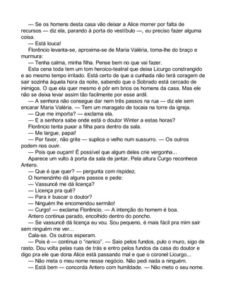 — Se os homens desta casa vão deixar a Alice morrer por falta de 
recursos — diz ela, parando à porta do vestíbulo —, eu preciso fazer alguma 
coisa. 
— Está louca! 
Florêncio levanta-se, aproxima-se de Maria Valéria, toma-lhe do braço e 
murmura: 
— Tenha calma, minha filha. Pense bem no que vai fazer. 
Esta cena toda tem um tom heroico-teatral que deixa Licurgo constrangido 
e ao mesmo tempo irritado. Está certo de que a cunhada não terá coragem de 
sair sozinha àquela hora da noite, sabendo que o Sobrado está cercado de 
inimigos. O que ela quer mesmo é pôr em brios os homens da casa. Mas ele 
não se deixa levar assim tão facilmente por esse ardil. 
— A senhora não consegue dar nem três passos na rua — diz ele sem 
encarar Maria Valéria. — Tem um maragato de tocaia na torre da igreja. 
— Que me importa? — exclama ela. 
— E a senhora sabe onde está o doutor Winter a estas horas? 
Florêncio tenta puxar a filha para dentro da sala. 
— Me largue, papai! 
— Por favor, não grite — suplica o velho num sussurro. — Os outros 
podem nos ouvir. 
— Pois que ouçam! É possível que algum deles crie vergonha... 
Aparece um vulto à porta da sala de jantar. Pela altura Curgo reconhece 
Antero. 
— Que é que quer? — pergunta com rispidez. 
O homenzinho dá alguns passos e pede: 
— Vassuncê me dá licença? 
— Licença pra quê? 
— Para ir buscar o doutor? 
— Ninguém lhe encomendou sermão! 
— Curgo! — exclama Florêncio. — A intenção do homem é boa. 
Antero continua parado, encolhido dentro do poncho. 
— Se vassuncê dá licença eu vou. Sou pequeno, é mais fácil pra mim sair 
sem ninguém me ver... 
Cala-se. Os outros esperam. 
— Pois é — continua o “nanico”. — Saio pelos fundos, pulo o muro, sigo de 
rasto. Dou volta pelas ruas de trás e entro pelos fundos da casa do doutor e 
digo pra ele que dona Alice está passando mal e que o coronel Licurgo... 
— Não meta o meu nome nesse negócio. Não pedi nada a ninguém. 
— Está bem — concorda Antero com humildade. — Não meto o seu nome. 
 