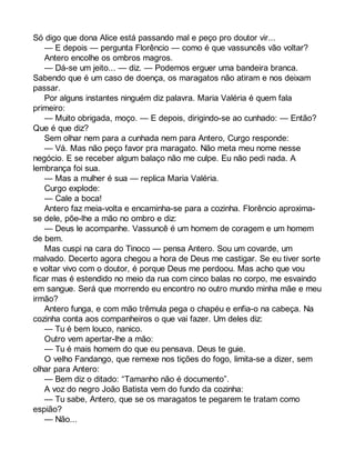 Só digo que dona Alice está passando mal e peço pro doutor vir... 
— E depois — pergunta Florêncio — como é que vassuncês vão voltar? 
Antero encolhe os ombros magros. 
— Dá-se um jeito... — diz. — Podemos erguer uma bandeira branca. 
Sabendo que é um caso de doença, os maragatos não atiram e nos deixam 
passar. 
Por alguns instantes ninguém diz palavra. Maria Valéria é quem fala 
primeiro: 
— Muito obrigada, moço. — E depois, dirigindo-se ao cunhado: — Então? 
Que é que diz? 
Sem olhar nem para a cunhada nem para Antero, Curgo responde: 
— Vá. Mas não peço favor pra maragato. Não meta meu nome nesse 
negócio. E se receber algum balaço não me culpe. Eu não pedi nada. A 
lembrança foi sua. 
— Mas a mulher é sua — replica Maria Valéria. 
Curgo explode: 
— Cale a boca! 
Antero faz meia-volta e encaminha-se para a cozinha. Florêncio aproxima-se 
dele, põe-lhe a mão no ombro e diz: 
— Deus le acompanhe. Vassuncê é um homem de coragem e um homem 
de bem. 
Mas cuspi na cara do Tinoco — pensa Antero. Sou um covarde, um 
malvado. Decerto agora chegou a hora de Deus me castigar. Se eu tiver sorte 
e voltar vivo com o doutor, é porque Deus me perdoou. Mas acho que vou 
ficar mas é estendido no meio da rua com cinco balas no corpo, me esvaindo 
em sangue. Será que morrendo eu encontro no outro mundo minha mãe e meu 
irmão? 
Antero funga, e com mão trêmula pega o chapéu e enfia-o na cabeça. Na 
cozinha conta aos companheiros o que vai fazer. Um deles diz: 
— Tu é bem louco, nanico. 
Outro vem apertar-lhe a mão: 
— Tu é mais homem do que eu pensava. Deus te guie. 
O velho Fandango, que remexe nos tições do fogo, limita-se a dizer, sem 
olhar para Antero: 
— Bem diz o ditado: “Tamanho não é documento”. 
A voz do negro João Batista vem do fundo da cozinha: 
— Tu sabe, Antero, que se os maragatos te pegarem te tratam como 
espião? 
— Não... 
 