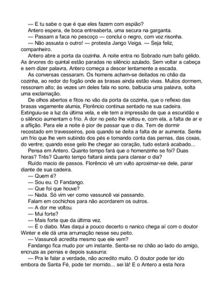 — E tu sabe o que é que eles fazem com espião? 
Antero espera, de boca entreaberta, uma secura na garganta. 
— Passam a faca no pescoço — conclui o negro, com voz risonha. 
— Não assusta o outro! — protesta Jango Veiga. — Seja feliz, 
companheiro. 
Antero abre a porta da cozinha. A noite entra no Sobrado num bafo gélido. 
As árvores do quintal estão paradas no silêncio azulado. Sem voltar a cabeça 
e sem dizer palavra, Antero começa a descer lentamente a escada. 
As conversas cessaram. Os homens acham-se deitados no chão da 
cozinha, ao redor do fogão onde as brasas ainda estão vivas. Muitos dormem, 
ressonam alto; às vezes um deles fala no sono, balbucia uma palavra, solta 
uma exclamação. 
De olhos abertos e fitos no vão da porta da cozinha, que o reflexo das 
brasas vagamente alumia, Florêncio continua sentado na sua cadeira. 
Extinguiu-se a luz da última vela, e ele tem a impressão de que a escuridão e 
o silêncio aumentam o frio. A dor no peito lhe voltou e, com ela, a falta de ar e 
a aflição. Para ele a noite é pior de passar que o dia. Tem de dormir 
recostado em travesseiros, pois quando se deita a falta de ar aumenta. Sente 
um frio que lhe vem subindo dos pés e tomando conta das pernas, das coxas, 
do ventre; quando esse gelo lhe chegar ao coração, tudo estará acabado... 
Pensa em Antero. Quanto tempo fará que o homenzinho se foi? Duas 
horas? Três? Quanto tempo faltará ainda para clarear o dia? 
Ruído macio de passos. Florêncio vê um vulto aproximar-se dele, parar 
diante de sua cadeira. 
— Quem é? 
— Sou eu. O Fandango. 
— Que foi que houve? 
— Nada. Só vim ver como vassuncê vai passando. 
Falam em cochichos para não acordarem os outros. 
— A dor me voltou. 
— Mui forte? 
— Mais forte que da última vez. 
— É o diabo. Mas daqui a pouco decerto o nanico chega aí com o doutor 
Winter e ele dá uma arrumação nesse seu peito. 
— Vassuncê acredita mesmo que ele vem? 
Fandango fica mudo por um instante. Senta-se no chão ao lado do amigo, 
encruza as pernas e depois sussurra: 
— Pra le falar a verdade, não acredito muito. O doutor pode ter ido 
embora de Santa Fé, pode ter morrido... sei lá! E o Antero a esta hora 
 