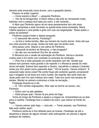 decerto está amarrado numa árvore, com a garganta aberta... 
Passos no andar superior. 
— Como estará a Alice? — pergunta Florêncio. 
— Vim de lá ind’agorinha. A febre voltou e ela está se remexendo muito, 
batendo com a cabeça dum lado pra outro, e até variando... 
A Alice que Florêncio agora vê em seus pensamentos tem oito anos, 
tranças compridas e está correndo no quintal atrás duma borboleta. Maria 
Valéria aparece a uma janela e grita com sua voz esganiçada: “Deixa quieto o 
pobre do bichinho!”. 
Florêncio suspira fundo e depois pergunta: 
— E vassuncê não dorme, Fandango? 
— Já tirei a minha torinha. Não sou homem de mucho dormir. Acho até que 
sou meio parente de coruja. Gosto da noite que me lambo todo. 
Uma pausa curta. Depois a voz calma de Florêncio: 
— Vassuncê se lembra do Monarca, o meu bragado? 
— Se não vou me lembrar! Era flor de animal. 
O Monarca era o cavalo de estimação de Florêncio. Serviu-o durante 
muitos anos e foi morto num combate no princípio da revolução. 
— Pois tive a noite passada um sonho esquisito com ele. Sonhei que 
estava num potreiro muito grande e de repente vi o Monarca saindo do meio 
duma cerração. Estava bem aperado e faceiro, sacudindo a cabeça e fazendo 
sinais pra mim assim como querendo dizer: “Vim le buscar. Vamos embora”. E 
vassuncê sabe duma coisa? No sonho fiquei até contente quando compreendi 
que o bragado ia me levar pro outro mundo. De repente não senti mais dor 
neste peito nem frio nem tristeza nem nada. Tudo era como nos tempos de 
dantes. Montei no animal e entramos a trote na cerração... 
Fandango levanta-se e diz: 
— É. Tem sonhos engraçados. Mas veja se dorme um pouco, seu 
Florêncio. 
— Estou com os pés gelados. 
— Está porque quer. Vamos lá pra perto do fogo. 
Toma do braço de Florêncio e ajuda-o a erguer-se. Encaminham-se os dois 
para a cozinha. Fandango leva a cadeira do outro, que coloca na frente do 
fogão. 
— Vamos animar este fogo — cicia ele. — Tome assento, seu Florêncio. 
Não está melhor aqui? 
Florêncio senta-se e fica olhando para as brasas. Fandango vai até a 
despensa e depois de alguns minutos volta sobraçando um pacote e alguns 
pedaços de madeira. 
 