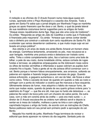 1 
A redação e as oficinas de O Arauto ficavam numa meia-água quase em 
ruínas, apertada entre o Paço Municipal e o casarão dos Amarais. Toda a 
gente em Santa Fé sabia que o jornal dirigido por Manfredo Fraga se mantinha 
graças ao apoio financeiro que lhe dava o cel. Bento, o qual da janela lateral 
de sua residência costumava berrar sugestões para os artigos de fundo: 
“Ataque esses republicanos duma figa. Diga que são uma corja de traidores!”. 
Ou então: “Responda ao artigo de Júlio de Castilhos e conte que A Federação 
é financiada pela maçonaria”. Ou ainda: “Ameace que vamos contar donde 
saiu o dinheiro pra construir o sobrado dum certo republicano de Santa Fé. Dê 
a entender que vamos desenterrar cadáveres, e que muita roupa suja vai ser 
lavada em praça pública!”. 
Aos oitenta e um anos de idade era ainda Bento Amaral um homem cheio 
de energia. Caminhava lentamente, arrastando os pés, mas recusava-se a 
usar bengala, mantinha uma postura ereta e detestava ser tratado como 
velho. Tinha o crânio completamente calvo, liso e lustroso como uma bola de 
bilhar; a pele de seu rosto, duma tonalidade citrina, estava cortada de rugas 
fundas e terrosas; as pálpebras empapuçadas se lhe dobravam roxas sobre 
os olhos de bordas vermelhas e inflamadas e quase cobriam as pupilas dum 
cinzento frio e líquido. Toda a gente ali na vila achava difícil conversar com o 
cel. Bento porque o homem falava sincopadamente, aos arrancos, soltando as 
palavras em rajadas e fazendo longas pausas nervosas de gago. Quando 
estava enfurecido, a gagueira aumentava e, em vez de falar, ele ficava a silvar 
como cobra. Tinha o cacoete de levar de quando em quando a mão ao rosto e 
esfregar com a ponta do indicador a cicatriz que lhe marcava a face esquerda. 
Ultimamente deixara de fumar, mas adquirira o hábito de mascar fumo, de 
sorte que muitas vezes, quando da janela de seu quarto gritava ordens para “o 
salafrário do Fraga” — que lhe era útil, mas que no fundo ele detestava —, as 
palavras lhe saíam da boca junto com um chuveiro de saliva parda. Da outra 
casa, com a mão em concha atrás da orelha — pois era meio surdo —, o 
diretor de O Arauto escutava-lhe as ordens num silêncio servil e depois ia 
sentar-se à mesa de trabalho, molhava a pena na tinta e com caligrafia 
caprichada traçava o artigo de fundo, de acordo com as instruções do Chefe. 
Nunca publicava nada em seu jornal sem primeiro pedir a aprovação do cel. 
Bento. 
Naquela fria manhã de junho, Manfredo Fraga terminava de revisar o 
editorial que devia aparecer no número do dia seguinte. Sentado junto da 
 