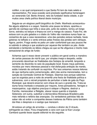 cotillon, e ao qual comparecerá o que Santa Fé tem de mais seleto e 
representativo. Por essa ocasião será prestada significativa homenagem 
ao venerando Cel. Bento Amaral, neto do fundador desta cidade, e por 
muitos anos chefe político liberal deste município. 
Seguia-se um elogioso perfil biográfico do Chefe. Manfredo acrescentou-lhe 
alguns adjetivos e a seguir, fazendo uma pausa na leitura, apanhou a 
garrafa de cachaça que tinha a seus pés, junto da cadeira, tomou um longo 
sorvo, estralou os beiços e limpou-os com a manga do casaco. Fazia frio, ele 
estava com os pés gelados e o diabo do Velho não mandava nunca fazer os 
consertos de que a casa necessitava: uma das paredes estava rachada, havia 
goteiras no telhado e o vento entrava pelas frestas das janelas sem vidraças. 
Agora, porém, Fraga sentia no peito um calor confortável que aos poucos lhe 
ia subindo à cabeça e que acabaria por aquecer-lhe também os pés. Ainda 
estralando e lambendo os lábios chegou ao que se lhe afigurava o trecho mais 
sensacional do artigo de fundo: 
Achamos que é nosso dever prevenir o público em geral contra a manobra 
de certas pessoas de má-fé que, por simples inveja e despeito, estão 
procurando desvirtuar as finalidades dos festejos de amanhã, lançando a 
semente da discórdia no seio da população local. Esses maus patriotas, 
movidos por mero interesse pessoal e mal disfarçada ambição de mando, 
estão tratando de confundir os espíritos. Por isso avisamos nossos leitores 
de que nenhuma outra comemoração, além das acima mencionadas, tem a 
sanção da Comissão Central de Festejos. Dizemos isso porque sabemos 
que se organiza para a noite de amanhã uma festa de finalidade política e 
subversiva, com o visível propósito de perturbar o baile de gala do Paço 
Municipal, que deverá encerrar com chave de ouro o grande dia. Trata-se 
duma farsa montada e ensaiada por maçons, livres-pensadores, hereges e 
mazorqueiros, cujo objetivo precípuo é solapar o Regime, destruir a 
Família, menoscabar a Religião, atacar nosso querido e impoluto 
Soberano; em suma, substituir a democrática Monarquia Brasileira pela 
mais nefanda e nefária das anarquias. Os verdadeiros patriotas hão de 
saber não só evitar a companhia desses traidores da Pátria como também 
dar-lhes o desprezo e o castigo que merecem. 
Ali estava um artigo de arromba — concluiu o diretor de O Arauto, 
esfregando as mãos. Ficou imaginando a cara com que ia ficar Licurgo 
Cambará quando lesse aquele editorial no dia seguinte. 
 