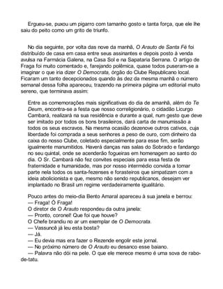Ergueu-se, puxou um pigarro com tamanho gosto e tanta força, que ele lhe 
saiu do peito como um grito de triunfo. 
No dia seguinte, por volta das nove da manhã, O Arauto de Santa Fé foi 
distribuído de casa em casa entre seus assinantes e depois posto à venda 
avulsa na Farmácia Galena, na Casa Sol e na Sapataria Serrana. O artigo de 
Fraga foi muito comentado e, farejando polêmica, quase todos puseram-se a 
imaginar o que iria dizer O Democrata, órgão do Clube Republicano local. 
Ficaram um tanto decepcionados quando às dez da mesma manhã o número 
semanal dessa folha apareceu, trazendo na primeira página um editorial muito 
sereno, que terminava assim: 
Entre as comemorações mais significativas do dia de amanhã, além do Te 
Deum, encontra-se a festa que nosso correligionário, o cidadão Licurgo 
Cambará, realizará na sua residência e durante a qual, num gesto que deve 
ser imitado por todos os bons brasileiros, dará carta de manumissão a 
todos os seus escravos. Na mesma ocasião dezenove outros cativos, cuja 
liberdade foi comprada a seus senhores a peso de ouro, com dinheiro da 
caixa do nosso Clube, coletado especialmente para esse fim, serão 
igualmente manumitidos. Haverá danças nas salas do Sobrado e fandango 
no seu quintal, onde se acenderão fogueiras em homenagem ao santo do 
dia. O Sr. Cambará não fez convites especiais para essa festa de 
fraternidade e humanidade, mas por nosso intermédio convida a tomar 
parte nela todos os santa-fezenses e forasteiros que simpatizam com a 
ideia abolicionista e que, mesmo não sendo republicanos, desejam ver 
implantado no Brasil um regime verdadeiramente igualitário. 
Pouco antes do meio-dia Bento Amaral apareceu à sua janela e berrou: 
— Fraga! Ó Fraga! 
O diretor de O Arauto respondeu da outra janela: 
— Pronto, coronel! Que foi que houve? 
O Chefe brandiu no ar um exemplar de O Democrata. 
— Vassuncê já leu esta bosta? 
— Já. 
— Eu devia mas era fazer o Rezende engolir este jornal. 
— No próximo número de O Arauto eu desanco esse baiano. 
— Palavra não dói na pele. O que ele merece mesmo é uma sova de rabo-de- 
tatu. 
 