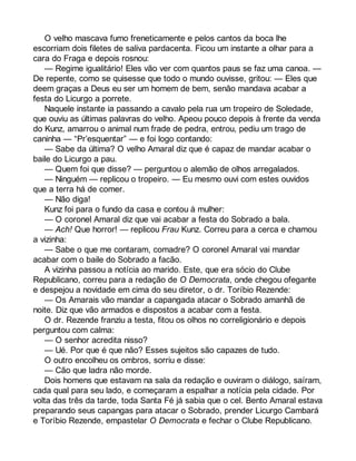 O velho mascava fumo freneticamente e pelos cantos da boca lhe 
escorriam dois filetes de saliva pardacenta. Ficou um instante a olhar para a 
cara do Fraga e depois rosnou: 
— Regime igualitário! Eles vão ver com quantos paus se faz uma canoa. — 
De repente, como se quisesse que todo o mundo ouvisse, gritou: — Eles que 
deem graças a Deus eu ser um homem de bem, senão mandava acabar a 
festa do Licurgo a porrete. 
Naquele instante ia passando a cavalo pela rua um tropeiro de Soledade, 
que ouviu as últimas palavras do velho. Apeou pouco depois à frente da venda 
do Kunz, amarrou o animal num frade de pedra, entrou, pediu um trago de 
caninha — “Pr’esquentar” — e foi logo contando: 
— Sabe da última? O velho Amaral diz que é capaz de mandar acabar o 
baile do Licurgo a pau. 
— Quem foi que disse? — perguntou o alemão de olhos arregalados. 
— Ninguém — replicou o tropeiro. — Eu mesmo ouvi com estes ouvidos 
que a terra há de comer. 
— Não diga! 
Kunz foi para o fundo da casa e contou à mulher: 
— O coronel Amaral diz que vai acabar a festa do Sobrado a bala. 
— Ach! Que horror! — replicou Frau Kunz. Correu para a cerca e chamou 
a vizinha: 
— Sabe o que me contaram, comadre? O coronel Amaral vai mandar 
acabar com o baile do Sobrado a facão. 
A vizinha passou a notícia ao marido. Este, que era sócio do Clube 
Republicano, correu para a redação de O Democrata, onde chegou ofegante 
e despejou a novidade em cima do seu diretor, o dr. Toríbio Rezende: 
— Os Amarais vão mandar a capangada atacar o Sobrado amanhã de 
noite. Diz que vão armados e dispostos a acabar com a festa. 
O dr. Rezende franziu a testa, fitou os olhos no correligionário e depois 
perguntou com calma: 
— O senhor acredita nisso? 
— Ué. Por que é que não? Esses sujeitos são capazes de tudo. 
O outro encolheu os ombros, sorriu e disse: 
— Cão que ladra não morde. 
Dois homens que estavam na sala da redação e ouviram o diálogo, saíram, 
cada qual para seu lado, e começaram a espalhar a notícia pela cidade. Por 
volta das três da tarde, toda Santa Fé já sabia que o cel. Bento Amaral estava 
preparando seus capangas para atacar o Sobrado, prender Licurgo Cambará 
e Toríbio Rezende, empastelar O Democrata e fechar o Clube Republicano. 
 