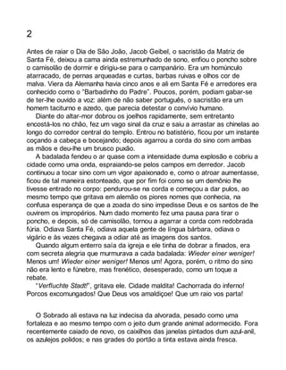 2 
Antes de raiar o Dia de São João, Jacob Geibel, o sacristão da Matriz de 
Santa Fé, deixou a cama ainda estremunhado de sono, enfiou o poncho sobre 
o camisolão de dormir e dirigiu-se para o campanário. Era um homúnculo 
atarracado, de pernas arqueadas e curtas, barbas ruivas e olhos cor de 
malva. Viera da Alemanha havia cinco anos e ali em Santa Fé e arredores era 
conhecido como o “Barbadinho do Padre”. Poucos, porém, podiam gabar-se 
de ter-lhe ouvido a voz: além de não saber português, o sacristão era um 
homem taciturno e azedo, que parecia detestar o convívio humano. 
Diante do altar-mor dobrou os joelhos rapidamente, sem entretanto 
encostá-los no chão, fez um vago sinal da cruz e saiu a arrastar as chinelas ao 
longo do corredor central do templo. Entrou no batistério, ficou por um instante 
coçando a cabeça e bocejando; depois agarrou a corda do sino com ambas 
as mãos e deu-lhe um brusco puxão. 
A badalada fendeu o ar quase com a intensidade duma explosão e cobriu a 
cidade como uma onda, espraiando-se pelos campos em derredor. Jacob 
continuou a tocar sino com um vigor apaixonado e, como o atroar aumentasse, 
ficou de tal maneira estonteado, que por fim foi como se um demônio lhe 
tivesse entrado no corpo: pendurou-se na corda e começou a dar pulos, ao 
mesmo tempo que gritava em alemão os piores nomes que conhecia, na 
confusa esperança de que a zoada do sino impedisse Deus e os santos de lhe 
ouvirem os impropérios. Num dado momento fez uma pausa para tirar o 
poncho, e depois, só de camisolão, tornou a agarrar a corda com redobrada 
fúria. Odiava Santa Fé, odiava aquela gente de língua bárbara, odiava o 
vigário e às vezes chegava a odiar até as imagens dos santos. 
Quando algum enterro saía da igreja e ele tinha de dobrar a finados, era 
com secreta alegria que murmurava a cada badalada: Wieder einer weniger! 
Menos um! Wieder einer weniger! Menos um! Agora, porém, o ritmo do sino 
não era lento e fúnebre, mas frenético, desesperado, como um toque a 
rebate. 
“Verfluchte Stadt!”, gritava ele. Cidade maldita! Cachorrada do inferno! 
Porcos excomungados! Que Deus vos amaldiçoe! Que um raio vos parta! 
O Sobrado ali estava na luz indecisa da alvorada, pesado como uma 
fortaleza e ao mesmo tempo com o jeito dum grande animal adormecido. Fora 
recentemente caiado de novo, os caixilhos das janelas pintados dum azul-anil, 
os azulejos polidos; e nas grades do portão a tinta estava ainda fresca. 
 