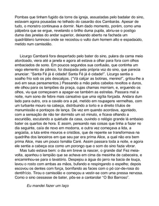Pombas que tinham fugido da torre da igreja, assustadas pelo badalar do sino, 
estavam agora pousadas no telhado do casarão dos Cambarás. Apesar de 
tudo, o monstro continuava a dormir. Num dado momento, porém, como uma 
pálpebra que se ergue, revelando o brilho duma pupila, abriu-se o postigo 
duma das janelas do andar superior, deixando aberto na fachada um 
quadrilátero luminoso onde se recostou o vulto dum homem alto e espadaúdo, 
metido num camisolão. 
Licurgo Cambará fora despertado pelo bater do sino, pulara da cama meio 
atordoado, viera até a janela e agora ali estava a olhar para fora com olhos 
embaciados de sono. Em poucos segundos sua confusão, que continha um 
vago elemento de pânico, foi dissipada pela própria voz do sino, que parecia 
anunciar: “Santa Fé já é cidade! Santa Fé já é cidade!”. Licurgo sentia o 
soalho frio sob os pés descalços. (“Vá calçar as botinas, menino!”, gritou-lhe a 
avó em seus pensamentos.) Passando a mão pelos cabelos revoltos e duros, 
ele olhou para os lampiões da praça, cujas chamas morriam, e, erguendo os 
olhos, viu que começavam a apagar-se também as estrelas. Passara mal a 
noite, num sono de febre mais cansativo que uma vigília forçada. Andara dum 
lado para outro, ora a cavalo ora a pé, metido em roupagens vermelhas, com 
um turbante mouro na cabeça, distribuindo a torto e a direito títulos de 
manumissão e pontaços de lança. De vez em quando acordava, agoniado, 
com a sensação de não ter dormido um só minuto, e ficava olhando a 
escuridão, escutando a quietude da casa, ouvindo o relógio grande lá embaixo 
bater os quartos de hora. E assim, pensando nas coisas que tinha a fazer no 
dia seguinte, caía de novo em modorra, e outra vez começava a lida, a 
angústia, a luta entre mouros e cristãos, que de repente se transformava na 
quadrilha dos lanceiros em que seu par era prima Alice, a qual não era bem 
prima Alice, mas um pouco Ismália Caré. Assim passara toda a noite, e agora 
ele sentia a cabeça oca como um porongo que o som do sino fazia vibrar. 
Mas tudo estava bem: o dia em breve ia nascer, o grande dia! Fez meia-volta, 
apanhou o lampião que se achava em cima da mesinha de cabeceira, e 
encaminhou-se para o lavatório. Despejou a água do jarro na bacia de louça, 
lavou o rosto com ambas as mãos, bufando e respingando o espelho; depois 
escovou os dentes com força, borrifando as faces com o pó cor-de-rosa do 
dentifrício. Tirou o camisolão e começou a vestir-se com uma pressa nervosa. 
Como o sino cessasse de bater, pôs-se a cantarolar “O Boi Barroso”. 
Eu mandei fazer um laço 
 