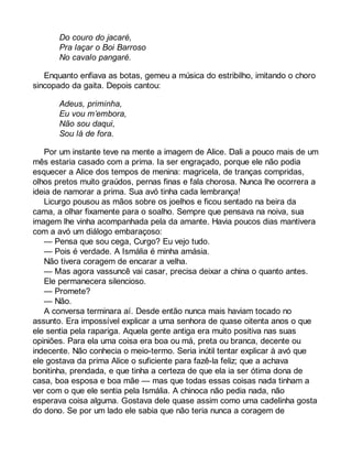 Do couro do jacaré, 
Pra laçar o Boi Barroso 
No cavalo pangaré. 
Enquanto enfiava as botas, gemeu a música do estribilho, imitando o choro 
sincopado da gaita. Depois cantou: 
Adeus, priminha, 
Eu vou m’embora, 
Não sou daqui, 
Sou lá de fora. 
Por um instante teve na mente a imagem de Alice. Dali a pouco mais de um 
mês estaria casado com a prima. Ia ser engraçado, porque ele não podia 
esquecer a Alice dos tempos de menina: magricela, de tranças compridas, 
olhos pretos muito graúdos, pernas finas e fala chorosa. Nunca lhe ocorrera a 
ideia de namorar a prima. Sua avó tinha cada lembrança! 
Licurgo pousou as mãos sobre os joelhos e ficou sentado na beira da 
cama, a olhar fixamente para o soalho. Sempre que pensava na noiva, sua 
imagem lhe vinha acompanhada pela da amante. Havia poucos dias mantivera 
com a avó um diálogo embaraçoso: 
— Pensa que sou cega, Curgo? Eu vejo tudo. 
— Pois é verdade. A Ismália é minha amásia. 
Não tivera coragem de encarar a velha. 
— Mas agora vassuncê vai casar, precisa deixar a china o quanto antes. 
Ele permanecera silencioso. 
— Promete? 
— Não. 
A conversa terminara aí. Desde então nunca mais haviam tocado no 
assunto. Era impossível explicar a uma senhora de quase oitenta anos o que 
ele sentia pela rapariga. Aquela gente antiga era muito positiva nas suas 
opiniões. Para ela uma coisa era boa ou má, preta ou branca, decente ou 
indecente. Não conhecia o meio-termo. Seria inútil tentar explicar à avó que 
ele gostava da prima Alice o suficiente para fazê-la feliz; que a achava 
bonitinha, prendada, e que tinha a certeza de que ela ia ser ótima dona de 
casa, boa esposa e boa mãe — mas que todas essas coisas nada tinham a 
ver com o que ele sentia pela Ismália. A chinoca não pedia nada, não 
esperava coisa alguma. Gostava dele quase assim como uma cadelinha gosta 
do dono. Se por um lado ele sabia que não teria nunca a coragem de 
 
