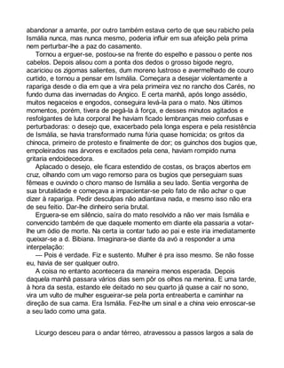 abandonar a amante, por outro também estava certo de que seu rabicho pela 
Ismália nunca, mas nunca mesmo, poderia influir em sua afeição pela prima 
nem perturbar-lhe a paz do casamento. 
Tornou a erguer-se, postou-se na frente do espelho e passou o pente nos 
cabelos. Depois alisou com a ponta dos dedos o grosso bigode negro, 
acariciou os zigomas salientes, dum moreno lustroso e avermelhado de couro 
curtido, e tornou a pensar em Ismália. Começara a desejar violentamente a 
rapariga desde o dia em que a vira pela primeira vez no rancho dos Carés, no 
fundo duma das invernadas do Angico. E certa manhã, após longo assédio, 
muitos negaceios e engodos, conseguira levá-la para o mato. Nos últimos 
momentos, porém, tivera de pegá-la à força, e desses minutos agitados e 
resfolgantes de luta corporal lhe haviam ficado lembranças meio confusas e 
perturbadoras: o desejo que, exacerbado pela longa espera e pela resistência 
de Ismália, se havia transformado numa fúria quase homicida; os gritos da 
chinoca, primeiro de protesto e finalmente de dor; os guinchos dos bugios que, 
empoleirados nas árvores e excitados pela cena, haviam rompido numa 
gritaria endoidecedora. 
Aplacado o desejo, ele ficara estendido de costas, os braços abertos em 
cruz, olhando com um vago remorso para os bugios que perseguiam suas 
fêmeas e ouvindo o choro manso de Ismália a seu lado. Sentia vergonha de 
sua brutalidade e começava a impacientar-se pelo fato de não achar o que 
dizer à rapariga. Pedir desculpas não adiantava nada, e mesmo isso não era 
de seu feitio. Dar-lhe dinheiro seria brutal. 
Erguera-se em silêncio, saíra do mato resolvido a não ver mais Ismália e 
convencido também de que daquele momento em diante ela passaria a votar-lhe 
um ódio de morte. Na certa ia contar tudo ao pai e este iria imediatamente 
queixar-se a d. Bibiana. Imaginara-se diante da avó a responder a uma 
interpelação: 
— Pois é verdade. Fiz e sustento. Mulher é pra isso mesmo. Se não fosse 
eu, havia de ser qualquer outro. 
A coisa no entanto acontecera da maneira menos esperada. Depois 
daquela manhã passara vários dias sem pôr os olhos na menina. E uma tarde, 
à hora da sesta, estando ele deitado no seu quarto já quase a cair no sono, 
vira um vulto de mulher esgueirar-se pela porta entreaberta e caminhar na 
direção de sua cama. Era Ismália. Fez-lhe um sinal e a china veio enroscar-se 
a seu lado como uma gata. 
Licurgo desceu para o andar térreo, atravessou a passos largos a sala de 
 