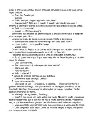 jantar e entrou na cozinha, onde Fandango conversava ao pé do fogo com a 
negra Lindoia. 
— Bom dia, Fandango! 
— Buenas! 
— Então sempre chegou a grande data, hein? 
— Que remédio? Dês que o mundo é mundo, depois do hoje vem o 
amanhã e assim por diante até a hora da gente ir pra cidade dos pés juntos. 
— Está pronto o mate? 
— Quase — informou a negra. 
Sobre uma das chapas do grande fogão, a chaleira começava a despedir 
jatos de vapor pelo bico. 
Licurgo esfregou as mãos, sentou-se num mocho e perguntou: 
— Sabe quantas pessoas dormiram aqui em casa esta noite? 
— Umas quatro... — troçou Fandango. 
— Quase trinta! 
Os escravos do Angico e de outras estâncias que iam receber carta de 
manumissão tinham passado a noite no porão do Sobrado. 
Fandango coçou a barbicha com a unha do indicador e murmurou: 
— Eu só quero ver o que é que essa negrada vai fazer depois que receber 
papel de alforria. 
— Ora! Vai ficar livre. 
— Sim, mas vassuncê acha que vão viver melhor? 
— Claro que vão. 
— Pois eu duvido. 
— Velho cabeçudo! 
A tampa da chaleira começou a dar pulinhos. 
— Que venha esse amargo, Lindoia! 
A negra cevava o mate. 
— Vassuncê vai ver — prosseguiu o capataz. — Recebem dinheiro e 
gastam tudo em cachaça. Vão passar o dia na vadiagem, dormindo ou se 
divertindo. Nenhum desses negros alforriados vai querer trabalhar. No fim 
acabam morrendo de fome. 
— Não seja tão agourento, Fandango. 
— Qual! O que sou é um índio velho mui vivido. Na minha idade um cristão 
acaba descobrindo que o que hai na vida é muita conversa fiada. Vassuncês 
moços que leem nos livros gostam demais dessas novidades estrangeiras. 
— Mas a abolição vai melhorar tudo. A escravatura é a vergonha do Brasil. 
— Qual vergonha, qual nada! Deixe de história. Negro é negro. Hai gente 
que nasceu pra ser mandada. 
 