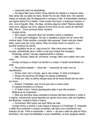 — Vassuncê está me desiludindo. 
— Xô égua! Não nasci ontem. Essa história de cidade é a mesma coisa. 
Dias atrás não se sabia de nada, Santa Fé era vila. Muito bem. De repente 
chega um desses tais de telegramas e começa a folia. A Assembleia resolveu 
que agora Santa Fé é cidade. Todo mundo fica louco, a festança começa, é 
sino, viva e foguete. Mas, me diga, cambiou alguma coisa? Nasceu alguma 
casa nova, alguma rua nova, alguma árvore nova só por causa do decreto? 
Não. Pois é... Pura conversa fiada, hombre! 
Licurgo sorria. 
— Se é assim, vassuncê deve ser também contra a república. 
— Aí está outra bobagem. Se vier a república a gente vai ver como não 
cambia nada. Pode cambiar a posição das pessoas. Quem está por baixo 
sobe, quem está por cima, desce. Mas as coisas ficam no mesmo, e o 
povinho continua na merda. 
— A república há de vir, seja como for. Mas tome esse mate — disse 
Licurgo, estendendo para o velho a cuia que Lindoia lhe entregara. 
Fandango, porém, sacudiu negativamente a cabeça: 
— Não. Gracias. Nada de “primeiros” comigo. Nem com mulher nem com 
mate. 
Licurgo começou a chupar na bomba e a cuspir o líquido esverdeado no 
chão. 
— Na próxima eleição — disse ele — vassuncê vai votar com os 
republicanos. 
— Posso votar com o Curgo, que é meu amigo. O resto é bobagem. 
— Dessa vez havemos de eleger os nossos candidatos. 
— Pode ser. Mas na última eleição esse tal de Assis Brasil não fez nem 
pro fumo... 
— Espere, Fandango, que no ano que vem a coisa muda. 
O capataz encolheu os ombros. 
— O Velho é bom. Certos apaniguados dele é que não prestam. 
Referia-se ao Imperador. 
— Mas pra derrubar essa cambada é preciso derrubar também o Velho e 
o regime, substituindo esses figurões por gente nova como Júlio de Castilhos, 
Rui Barbosa, Venâncio Aires e outros. 
— Conversas! São todos uns bons filhos da mãe. 
Licurgo tornou a encher a cuia d’água e passou-a a Fandango. E, enquanto 
o velho ficou entretido a chupar na bomba, ele falou com entusiasmo nos 
festejos do dia. Tinha a impressão — disse — de que o baile de gala do Paço 
Municipal, com suas formalidades e seus medalhões, ia ficar apagado diante 
 
