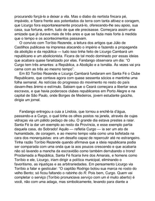 procurando forçá-lo a deixar a vila. Mas o diabo do nortista fincara pé, 
impávido, e fizera frente aos potentados da terra com tanta altivez e coragem, 
que Licurgo fora espontaneamente procurá-lo, oferecendo-lhe seu apoio, sua 
casa, sua fortuna, enfim, tudo de que ele precisasse. Começara assim uma 
amizade que já durava mais de três anos e que se fazia mais forte à medida 
que o tempo e os acontecimentos passavam. 
O convívio com Toríbio Rezende, a leitura dos artigos que Júlio de 
Castilhos publicava na imprensa atacando o império e fazendo a propaganda 
da abolição e da república — tudo isso tinha feito de Licurgo Cambará um 
republicano e um abolicionista. Ficara de tal modo dominado por essas ideias 
que acabara quase fanatizado por elas. Fandango observara um dia: “O 
Curgo tem três amantes: a República, a Abolição e a Ismália. Às vezes vai pra 
cama com as três ao mesmo tempo”. 
Em 83 Toríbio Rezende e Licurgo Cambará fundaram em Santa Fé o Clube 
Republicano, que contava agora com quase sessenta sócios e mantinha uma 
folha semanal. As notícias do progresso do movimento no resto do país 
davam-lhes ânimo e estímulo. Sabiam que o Ceará começara a libertar seus 
escravos, e que havia poderosos clubes republicanos em Porto Alegre e na 
capital de São Paulo, onde Borges de Medeiros, jovem estudante gaúcho, 
dirigia um jornal. 
Fandango entregou a cuia a Lindoia, que tornou a enchê-la d’água, 
passando-a a Curgo, o qual tinha os olhos postos na janela, através de cujas 
vidraças via um pálido pedaço de céu. O grande dia estava prestes a raiar. 
Santa Fé ia dar um exemplo ao resto da Província, e esse exemplo partia 
daquela casa, do Sobrado! Aquilo — refletia Curgo — ia ser um ato de 
humanidade, de coragem, e ao mesmo tempo valia como uma bofetada na 
cara dos monarquistas: era um desafio capaz de repercutir até no estrangeiro. 
Tinha razão Toríbio Rezende quando afirmava que a ideia republicana podia 
ser comparada com uma onda que ia aos poucos crescendo e que acabaria 
não só lavando a mancha da escravidão como também derrubando o trono! 
Proclamada a República, Santa Fé ficaria livre dos Amarais, e homens como 
Toríbio e ele, Licurgo, iriam dirigir a política municipal, eliminando o 
favoritismo, as injustiças e as arbitrariedades. Em pensamento Licurgo via 
Toríbio a falar e gesticular: “O capitão Rodrigo botou sua marca no rosto do 
velho Bento; só ficou faltando o rabinho do R. Pois bem, Curgo. Quem vai 
completar o serviço (Toríbio pronunciava serviço com um é muito aberto) é 
você, não com uma adaga, mas simbolicamente, levando para diante a 
 
