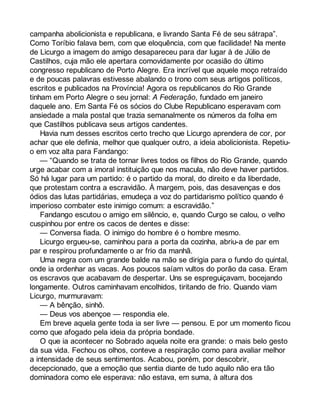 campanha abolicionista e republicana, e livrando Santa Fé de seu sátrapa”. 
Como Toríbio falava bem, com que eloquência, com que facilidade! Na mente 
de Licurgo a imagem do amigo desapareceu para dar lugar à de Júlio de 
Castilhos, cuja mão ele apertara comovidamente por ocasião do último 
congresso republicano de Porto Alegre. Era incrível que aquele moço retraído 
e de poucas palavras estivesse abalando o trono com seus artigos políticos, 
escritos e publicados na Província! Agora os republicanos do Rio Grande 
tinham em Porto Alegre o seu jornal: A Federação, fundado em janeiro 
daquele ano. Em Santa Fé os sócios do Clube Republicano esperavam com 
ansiedade a mala postal que trazia semanalmente os números da folha em 
que Castilhos publicava seus artigos candentes. 
Havia num desses escritos certo trecho que Licurgo aprendera de cor, por 
achar que ele definia, melhor que qualquer outro, a ideia abolicionista. Repetiu-o 
em voz alta para Fandango: 
— “Quando se trata de tornar livres todos os filhos do Rio Grande, quando 
urge acabar com a imoral instituição que nos macula, não deve haver partidos. 
Só há lugar para um partido: é o partido da moral, do direito e da liberdade, 
que protestam contra a escravidão. À margem, pois, das desavenças e dos 
ódios das lutas partidárias, emudeça a voz do partidarismo político quando é 
imperioso combater este inimigo comum: a escravidão.” 
Fandango escutou o amigo em silêncio, e, quando Curgo se calou, o velho 
cuspinhou por entre os cacos de dentes e disse: 
— Conversa fiada. O inimigo do hombre é o hombre mesmo. 
Licurgo ergueu-se, caminhou para a porta da cozinha, abriu-a de par em 
par e respirou profundamente o ar frio da manhã. 
Uma negra com um grande balde na mão se dirigia para o fundo do quintal, 
onde ia ordenhar as vacas. Aos poucos saíam vultos do porão da casa. Eram 
os escravos que acabavam de despertar. Uns se espreguiçavam, bocejando 
longamente. Outros caminhavam encolhidos, tiritando de frio. Quando viam 
Licurgo, murmuravam: 
— A bênção, sinhô. 
— Deus vos abençoe — respondia ele. 
Em breve aquela gente toda ia ser livre — pensou. E por um momento ficou 
como que afogado pela ideia da própria bondade. 
O que ia acontecer no Sobrado aquela noite era grande: o mais belo gesto 
da sua vida. Fechou os olhos, conteve a respiração como para avaliar melhor 
a intensidade de seus sentimentos. Acabou, porém, por descobrir, 
decepcionado, que a emoção que sentia diante de tudo aquilo não era tão 
dominadora como ele esperava: não estava, em suma, à altura dos 
 