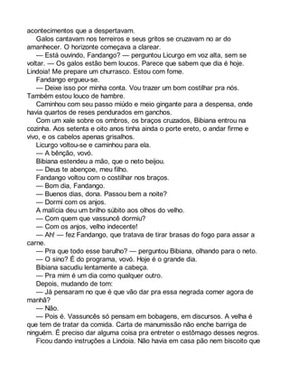 acontecimentos que a despertavam. 
Galos cantavam nos terreiros e seus gritos se cruzavam no ar do 
amanhecer. O horizonte começava a clarear. 
— Está ouvindo, Fandango? — perguntou Licurgo em voz alta, sem se 
voltar. — Os galos estão bem loucos. Parece que sabem que dia é hoje. 
Lindoia! Me prepare um churrasco. Estou com fome. 
Fandango ergueu-se. 
— Deixe isso por minha conta. Vou trazer um bom costilhar pra nós. 
Também estou louco de hambre. 
Caminhou com seu passo miúdo e meio gingante para a despensa, onde 
havia quartos de reses pendurados em ganchos. 
Com um xale sobre os ombros, os braços cruzados, Bibiana entrou na 
cozinha. Aos setenta e oito anos tinha ainda o porte ereto, o andar firme e 
vivo, e os cabelos apenas grisalhos. 
Licurgo voltou-se e caminhou para ela. 
— A bênção, vovó. 
Bibiana estendeu a mão, que o neto beijou. 
— Deus te abençoe, meu filho. 
Fandango voltou com o costilhar nos braços. 
— Bom dia, Fandango. 
— Buenos dias, dona. Passou bem a noite? 
— Dormi com os anjos. 
A malícia deu um brilho súbito aos olhos do velho. 
— Com quem que vassuncê dormiu? 
— Com os anjos, velho indecente! 
— Ah! — fez Fandango, que tratava de tirar brasas do fogo para assar a 
carne. 
— Pra que todo esse barulho? — perguntou Bibiana, olhando para o neto. 
— O sino? É do programa, vovó. Hoje é o grande dia. 
Bibiana sacudiu lentamente a cabeça. 
— Pra mim é um dia como qualquer outro. 
Depois, mudando de tom: 
— Já pensaram no que é que vão dar pra essa negrada comer agora de 
manhã? 
— Não. 
— Pois é. Vassuncês só pensam em bobagens, em discursos. A velha é 
que tem de tratar da comida. Carta de manumissão não enche barriga de 
ninguém. É preciso dar alguma coisa pra entreter o estômago desses negros. 
Ficou dando instruções a Lindoia. Não havia em casa pão nem biscoito que 
 