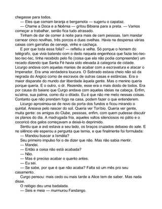 chegasse para todos. 
— Eles que comam laranja e bergamota — sugeriu o capataz. 
— Chame a Doca e a Noêmia — gritou Bibiana para a preta. — Vamos 
começar a trabalhar, senão fica tudo atrasado. 
Tinham de dar de comer à noite para mais de cem pessoas. Iam mandar 
carnear cinco novilhas, três porcos e duas ovelhas. Havia na despensa várias 
caixas com garrafas de cerveja, vinho e cachaça. 
E por que toda essa folia? — refletiu a velha. Só porque o homem do 
telégrafo, que vivia batendo com o dedo naquela engenhoca que fazia tec-tec-tec- 
tec-tec, tinha recebido pelo fio (coisa que ela não podia compreender) um 
recado dizendo que Santa Fé havia sido elevada à categoria de cidade. 
Licurgo andava com aquelas manias de acabar com a escravatura e atacar o 
Imperador. Era uma verdadeira loucura. O Sobrado estava cheio não só da 
negrada do Angico como de escravos de outras casas e estâncias. Era o 
maior disparate do mundo dar liberdade àquela gente. Mas o menino queria 
porque queria. E o outro, o dr. Rezende, esse era o mais doido de todos. Era 
por causa do baiano que Curgo andava com aquelas ideias na cabeça. Enfim, 
su’alma, sua palma, como diz o ditado. Eu é que não me meto nessas coisas. 
Contanto que não prendam fogo na casa, podem fazer o que entenderem. 
Licurgo aproximou-se de novo da porta dos fundos e ficou mirando o 
quintal. Ansiava pelo nascer do sol. Queria ver Toríbio. Queria ver gente, 
muita gente: os amigos do Clube, pessoas, enfim, com quem pudesse discutir 
os planos do dia. A madrugada fria, aqueles vultos silenciosos no pátio e o 
cocoricó dos galos começavam a deixá-lo deprimido. 
Sentiu que a avó estava a seu lado, os braços cruzados debaixo do xale. E 
no silêncio ele esperou a pergunta que temia, e que finalmente foi formulada: 
— Mandou buscar a Ismália? 
Seu primeiro impulso foi o de dizer que não. Mas não sabia mentir. 
— Mandei. 
— Então a coisa não está acabada? 
— Não. 
— Mas é preciso acabar o quanto antes. 
— Eu sei. 
— Se sabe, por que é que não acaba? Falta só um mês pro seu 
casamento. 
Curgo pensou: mais cedo ou mais tarde a Alice tem de saber. Mas nada 
disse. 
O relógio deu uma badalada. 
— Seis e meia — murmurou Fandango. 
 