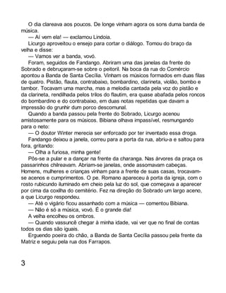 O dia clareava aos poucos. De longe vinham agora os sons duma banda de 
música. 
— Aí vem ela! — exclamou Lindoia. 
Licurgo aproveitou o ensejo para cortar o diálogo. Tomou do braço da 
velha e disse: 
— Vamos ver a banda, vovó. 
Foram, seguidos de Fandango. Abriram uma das janelas da frente do 
Sobrado e debruçaram-se sobre o peitoril. Na boca da rua do Comércio 
apontou a Banda de Santa Cecília. Vinham os músicos formados em duas filas 
de quatro. Pistão, flauta, contrabaixo, bombardino, clarineta, violão, bombo e 
tambor. Tocavam uma marcha, mas a melodia cantada pela voz do pistão e 
da clarineta, rendilhada pelos trilos do flautim, era quase abafada pelos roncos 
do bombardino e do contrabaixo, em duas notas repetidas que davam a 
impressão do grunhir dum porco descomunal. 
Quando a banda passou pela frente do Sobrado, Licurgo acenou 
amistosamente para os músicos. Bibiana olhava impassível, resmungando 
para o neto: 
— O doutor Winter merecia ser enforcado por ter inventado essa droga. 
Fandango deixou a janela, correu para a porta da rua, abriu-a e saltou para 
fora, gritando: 
— Olha a furiosa, minha gente! 
Pôs-se a pular e a dançar na frente da charanga. Nas árvores da praça os 
passarinhos chilreavam. Abriam-se janelas, onde assomavam cabeças. 
Homens, mulheres e crianças vinham para a frente de suas casas, trocavam-se 
acenos e cumprimentos. O pe. Romano apareceu à porta da igreja, com o 
rosto rubicundo iluminado em cheio pela luz do sol, que começava a aparecer 
por cima da coxilha do cemitério. Fez na direção do Sobrado um largo aceno, 
a que Licurgo respondeu. 
— Até o vigário ficou assanhado com a música — comentou Bibiana. 
— Não é só a música, vovó. É o grande dia! 
A velha encolheu os ombros. 
— Quando vassuncê chegar à minha idade, vai ver que no final de contas 
todos os dias são iguais. 
Erguendo poeira do chão, a Banda de Santa Cecília passou pela frente da 
Matriz e seguiu pela rua dos Farrapos. 
3 
 