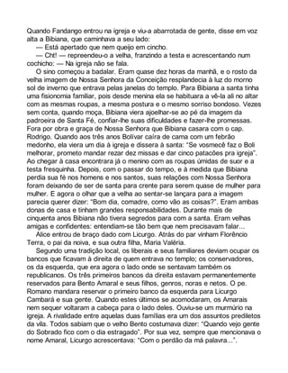 Quando Fandango entrou na igreja e viu-a abarrotada de gente, disse em voz 
alta a Bibiana, que caminhava a seu lado: 
— Está apertado que nem queijo em cincho. 
— Cht! — repreendeu-o a velha, franzindo a testa e acrescentando num 
cochicho: — Na igreja não se fala. 
O sino começou a badalar. Eram quase dez horas da manhã, e o rosto da 
velha imagem de Nossa Senhora da Conceição resplandecia à luz do morno 
sol de inverno que entrava pelas janelas do templo. Para Bibiana a santa tinha 
uma fisionomia familiar, pois desde menina ela se habituara a vê-la ali no altar 
com as mesmas roupas, a mesma postura e o mesmo sorriso bondoso. Vezes 
sem conta, quando moça, Bibiana viera ajoelhar-se ao pé da imagem da 
padroeira de Santa Fé, confiar-lhe suas dificuldades e fazer-lhe promessas. 
Fora por obra e graça de Nossa Senhora que Bibiana casara com o cap. 
Rodrigo. Quando aos três anos Bolívar caíra de cama com um febrão 
medonho, ela viera um dia à igreja e dissera à santa: “Se vosmecê faz o Boli 
melhorar, prometo mandar rezar dez missas e dar cinco patacões pra igreja”. 
Ao chegar à casa encontrara já o menino com as roupas úmidas de suor e a 
testa fresquinha. Depois, com o passar do tempo, e à medida que Bibiana 
perdia sua fé nos homens e nos santos, suas relações com Nossa Senhora 
foram deixando de ser de santa para crente para serem quase de mulher para 
mulher. E agora o olhar que a velha ao sentar-se lançara para a imagem 
parecia querer dizer: “Bom dia, comadre, como vão as coisas?”. Eram ambas 
donas de casa e tinham grandes responsabilidades. Durante mais de 
cinquenta anos Bibiana não tivera segredos para com a santa. Eram velhas 
amigas e confidentes: entendiam-se tão bem que nem precisavam falar... 
Alice entrou de braço dado com Licurgo. Atrás do par vinham Florêncio 
Terra, o pai da noiva, e sua outra filha, Maria Valéria. 
Segundo uma tradição local, os liberais e seus familiares deviam ocupar os 
bancos que ficavam à direita de quem entrava no templo; os conservadores, 
os da esquerda, que era agora o lado onde se sentavam também os 
republicanos. Os três primeiros bancos da direita estavam permanentemente 
reservados para Bento Amaral e seus filhos, genros, noras e netos. O pe. 
Romano mandara reservar o primeiro banco da esquerda para Licurgo 
Cambará e sua gente. Quando estes últimos se acomodaram, os Amarais 
nem sequer voltaram a cabeça para o lado deles. Ouviu-se um murmúrio na 
igreja. A rivalidade entre aquelas duas famílias era um dos assuntos prediletos 
da vila. Todos sabiam que o velho Bento costumava dizer: “Quando vejo gente 
do Sobrado fico com o dia estragado”. Por sua vez, sempre que mencionava o 
nome Amaral, Licurgo acrescentava: “Com o perdão da má palavra...”. 
 