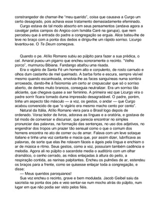 constrangedor de chamar-lhe “meu querido”, coisa que causava a Curgo um 
certo desagrado, pois achava esse tratamento demasiadamente efeminado. 
Curgo estava de tal modo absorto em seus pensamentos (andava agora a 
cavalgar pelos campos do Angico com Ismália Caré na garupa), que nem 
percebeu que à entrada do padre a congregação se erguia. Alice bateu-lhe de 
leve no braço com a ponta dos dedos e dirigiu-lhe um rápido sorriso. Licurgo 
levantou-se. O Te Deum começava. 
Quando o pe. Atílio Romano subiu ao púlpito para fazer a sua prédica, o 
cel. Amaral puxou um pigarro que encheu sonoramente o recinto. “Velho 
porco”, murmurou Bibiana. Fandango abafou uma risada. 
Era o vigário de Santa Fé um homem alto e corpulento, de rosto carnudo e 
olhos dum castanho de mel queimado. A barba forte e escura, sempre visível 
mesmo quando escanhoada, envolvia-lhe as faces sanguíneas numa sombra 
arroxeada, dando-lhe à fisionomia um certo ar crepuscular que só o sorriso 
aberto, de dentes muito brancos, conseguia neutralizar. Era um sorriso tão 
aliciante, que chegava quase a ser feminino. A primeira vez que Licurgo vira o 
padre sorrir ficara tomado duma impressão desagradável. O padre, porém, 
tinha um aspecto tão másculo — a voz, os gestos, o andar — que Curgo 
acabou convencido de que “o vigário era mesmo macho cento por cento”. 
Natural da Itália, Atílio Romano viera para o Brasil logo depois de 
ordenado. Voraz ledor de livros, adorava as línguas e a oratória, e gostava de 
tal modo de conversar e discursar, que parecia encontrar no simples 
pronunciar das palavras, na formação das sentenças, no uso dos adjetivos, no 
engendrar dos tropos um prazer tão sensual como o que o comum dos 
homens encontra no ato de comer ou de amar. Falava com um leve sotaque 
italiano e tinha uma voz cantante e macia que, por assim dizer, lubrificava as 
palavras, de sorte que elas lhe rolavam fáceis e ágeis pela língua e enchiam o 
ar de música e ritmo. Seus gestos, como a voz, possuíam também cadência e 
melodia. Agora ali no púlpito o sacerdote media o auditório com um olhar 
dramático, o cenho cerrado, as mãos enlaçadas à altura do peito, a 
respiração contida, as narinas palpitantes. Encheu os pulmões de ar, estendeu 
os braços para a frente, como se quisesse enlaçar toda a congregação, e 
disse: 
— Meus queridos paroquianos! 
Sua voz encheu o recinto, grave e bem modulada. Jacob Geibel saiu da 
sacristia na ponta dos pés e veio sentar-se num mocho atrás do púlpito, num 
lugar em que não podia ser visto pelos fiéis. 
 