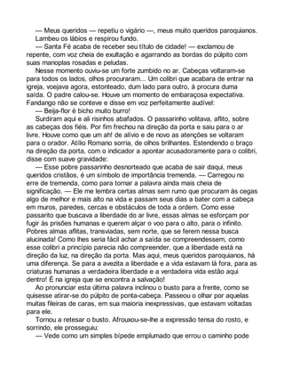 — Meus queridos — repetiu o vigário —, meus muito queridos paroquianos. 
Lambeu os lábios e respirou fundo. 
— Santa Fé acaba de receber seu título de cidade! — exclamou de 
repente, com voz cheia de exultação e agarrando as bordas do púlpito com 
suas manoplas rosadas e peludas. 
Nesse momento ouviu-se um forte zumbido no ar. Cabeças voltaram-se 
para todos os lados, olhos procuraram... Um colibri que acabara de entrar na 
igreja, voejava agora, estonteado, dum lado para outro, à procura duma 
saída. O padre calou-se. Houve um momento de embaraçosa expectativa. 
Fandango não se conteve e disse em voz perfeitamente audível: 
— Beija-flor é bicho muito burro! 
Surdiram aqui e ali risinhos abafados. O passarinho volitava, aflito, sobre 
as cabeças dos fiéis. Por fim frechou na direção da porta e saiu para o ar 
livre. Houve como que um ah! de alívio e de novo as atenções se voltaram 
para o orador. Atílio Romano sorria, de olhos brilhantes. Estendendo o braço 
na direção da porta, com o indicador a apontar acusadoramente para o colibri, 
disse com suave gravidade: 
— Esse pobre passarinho desnorteado que acaba de sair daqui, meus 
queridos cristãos, é um símbolo de importância tremenda. — Carregou no 
erre de tremenda, como para tornar a palavra ainda mais cheia de 
significação. — Ele me lembra certas almas sem rumo que procuram às cegas 
algo de melhor e mais alto na vida e passam seus dias a bater com a cabeça 
em muros, paredes, cercas e obstáculos de toda a ordem. Como esse 
passarito que buscava a liberdade do ar livre, essas almas se esforçam por 
fugir às prisões humanas e querem alçar o voo para o alto, para o infinito. 
Pobres almas aflitas, transviadas, sem norte, que se ferem nessa busca 
alucinada! Como lhes seria fácil achar a saída se compreendessem, como 
esse colibri a princípio parecia não compreender, que a liberdade está na 
direção da luz, na direção da porta. Mas aqui, meus queridos paroquianos, há 
uma diferença. Se para a avezita a liberdade e a vida estavam lá fora, para as 
criaturas humanas a verdadeira liberdade e a verdadeira vida estão aqui 
dentro! É na igreja que se encontra a salvação! 
Ao pronunciar esta última palavra inclinou o busto para a frente, como se 
quisesse atirar-se do púlpito de ponta-cabeça. Passeou o olhar por aquelas 
muitas fileiras de caras, em sua maioria inexpressivas, que estavam voltadas 
para ele. 
Tornou a retesar o busto. Afrouxou-se-lhe a expressão tensa do rosto, e 
sorrindo, ele prosseguiu: 
— Vede como um simples bípede emplumado que errou o caminho pode 
 