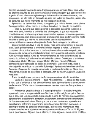 desviar um orador sacro do rumo traçado para seu sermão. Mas, para voltar 
ao grande assunto do dia, quero ainda usar duma imagem que esse colibri me 
sugeriu. Como pássaros agitados que deixam a fronde duma árvore e, um 
após outro, se vão pelo ar, batendo as asas em todas as direções, assim são 
as palavras que neste momento se me escapam da boca. 
Aproximou os dedos dos lábios, num gesto que tinha a leveza duma pluma. 
De repente ficou sério, cerrou o punho e brandiu-o na direção do auditório. 
— Mas eu quisera que esses pobres e apagados pássaros tivessem a 
mais rica, bela, colorida e brilhante das plumagens, e que sua revoada 
constituísse um arabesco gracioso e expressivo; quisera, em outras palavras, 
ter a eloquência dum Cícero ou de um Demóstenes para poder exprimir neste 
instante o júbilo que me vai na alma diante desse acontecimento 
memorabilíssimo que é a elevação de Santa Fé à categoria de cidade! 
Jacob Geibel escutava a voz do padre, mas sem compreender o que ele 
dizia. Seus pensamentos o levavam a outros lugares e horas. De braços 
cruzados, olhos entrecerrados, a barba ruiva espalhada sobre o peito, ele 
agora se via numa certa manhã dominical, com o guarda-sol aberto, montado 
num burro que trotava rumo de Nova Pomerânia. Ia meio adormentado ao 
tranco do animal e já avistava os telhados da colônia. Começava a encontrar 
conhecidos. Guten Morgen, Jacob! Guten Morgen, Heinrich! Depois 
começava a peregrinação de todos os domingos. Café com leite, cuca e 
manteiga de nata doce na casa do Spielvogel. Apfelstrudel no chalé de Frau 
Sommer. Canecas de cerveja espumante e partidas de bolão no Clube dos 
Atiradores. Música de acordeão e cantigas. Ach du lieber Augustin, Augustin, 
Augustin. 
A voz do vigário era um pano de fundo para o devaneio do sacristão. 
— Santa Fé, que era menina — dizia Atílio Romano —, agora se faz moça. 
E nós, que a amamos e nos envaidecemos dela, apresentamo-la ao mundo e 
exclamamos: “Vede como cresceu a nossa menina, como se fez graciosa e 
bela!”. 
— Rendamos graças a Deus e à nossa padroeira — trovejou o vigário, 
apontando para a imagem de Nossa Senhora da Conceição — pelos favores 
que o Céu nos tem concedido. Esta cidade é obra de homens que nasceram, 
aprenderam, trabalharam, sofreram, esperaram, envelheceram e morreram; 
de homens que produziram filhos que por sua vez nasceram, aprenderam, 
trabalharam, sofreram, esperaram, envelheceram e também morreram, e 
assim por diante de geração em geração, até este dia memorável. Mas 
enquanto os homens aparecem e desaparecem na face da Terra, há Alguém 
que é permanente, Alguém que é eterno. E esse Alguém, meus caros cristãos, 
 