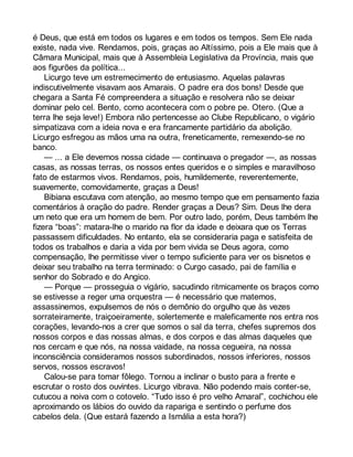 é Deus, que está em todos os lugares e em todos os tempos. Sem Ele nada 
existe, nada vive. Rendamos, pois, graças ao Altíssimo, pois a Ele mais que à 
Câmara Municipal, mais que à Assembleia Legislativa da Província, mais que 
aos figurões da política... 
Licurgo teve um estremecimento de entusiasmo. Aquelas palavras 
indiscutivelmente visavam aos Amarais. O padre era dos bons! Desde que 
chegara a Santa Fé compreendera a situação e resolvera não se deixar 
dominar pelo cel. Bento, como acontecera com o pobre pe. Otero. (Que a 
terra lhe seja leve!) Embora não pertencesse ao Clube Republicano, o vigário 
simpatizava com a ideia nova e era francamente partidário da abolição. 
Licurgo esfregou as mãos uma na outra, freneticamente, remexendo-se no 
banco. 
— ... a Ele devemos nossa cidade — continuava o pregador —, as nossas 
casas, as nossas terras, os nossos entes queridos e o simples e maravilhoso 
fato de estarmos vivos. Rendamos, pois, humildemente, reverentemente, 
suavemente, comovidamente, graças a Deus! 
Bibiana escutava com atenção, ao mesmo tempo que em pensamento fazia 
comentários à oração do padre. Render graças a Deus? Sim. Deus lhe dera 
um neto que era um homem de bem. Por outro lado, porém, Deus também lhe 
fizera “boas”: matara-lhe o marido na flor da idade e deixara que os Terras 
passassem dificuldades. No entanto, ela se consideraria paga e satisfeita de 
todos os trabalhos e daria a vida por bem vivida se Deus agora, como 
compensação, lhe permitisse viver o tempo suficiente para ver os bisnetos e 
deixar seu trabalho na terra terminado: o Curgo casado, pai de família e 
senhor do Sobrado e do Angico. 
— Porque — prosseguia o vigário, sacudindo ritmicamente os braços como 
se estivesse a reger uma orquestra — é necessário que matemos, 
assassinemos, expulsemos de nós o demônio do orgulho que às vezes 
sorrateiramente, traiçoeiramente, solertemente e maleficamente nos entra nos 
corações, levando-nos a crer que somos o sal da terra, chefes supremos dos 
nossos corpos e das nossas almas, e dos corpos e das almas daqueles que 
nos cercam e que nós, na nossa vaidade, na nossa cegueira, na nossa 
inconsciência consideramos nossos subordinados, nossos inferiores, nossos 
servos, nossos escravos! 
Calou-se para tomar fôlego. Tornou a inclinar o busto para a frente e 
escrutar o rosto dos ouvintes. Licurgo vibrava. Não podendo mais conter-se, 
cutucou a noiva com o cotovelo. “Tudo isso é pro velho Amaral”, cochichou ele 
aproximando os lábios do ouvido da rapariga e sentindo o perfume dos 
cabelos dela. (Que estará fazendo a Ismália a esta hora?) 
 