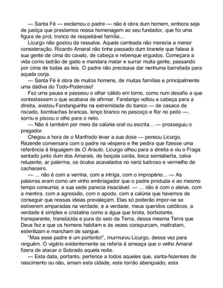 — Santa Fé — exclamou o padre — não é obra dum homem, embora seja 
de justiça que prestemos nossa homenagem ao seu fundador, que foi uma 
figura de prol, tronco de respeitável família... 
Licurgo não gostou da ressalva. Aquela cambada não merecia a menor 
consideração. Ricardo Amaral não tinha passado dum tiranete que falava à 
sua gente de cima do cavalo, de cabeça e rebenque erguidos. Começara a 
vida como ladrão de gado e mandara matar e surrar muita gente, passando 
por cima de todas as leis. O padre não precisava dar nenhuma barretada para 
aquela corja. 
— Santa Fé é obra de muitos homens, de muitas famílias e principalmente 
uma dádiva do Todo-Poderoso! 
Fez uma pausa e passeou o olhar cálido em torno, como num desafio a que 
contestassem o que acabava de afirmar. Fandango voltou a cabeça para a 
direita, avistou Fandanguinho na extremidade do banco — de casaco de 
riscado, bombachas brancas, lenço branco no pescoço e flor no peito —, 
sorriu e piscou o olho para o neto. 
— Não é também por meio da calúnia oral ou escrita... — prosseguiu o 
pregador. 
Chegou a hora de o Manfredo levar a sua dose — pensou Licurgo. 
Rezende conversara com o padre na véspera e lhe pedira que fizesse uma 
referência à linguagem de O Arauto. Licurgo olhou para a direita e viu o Fraga 
sentado junto dum dos Amarais, de beiçola caída, boca semiaberta, calva 
reluzente, ar palerma, os óculos acavalados no nariz lustroso e vermelho de 
cachaceiro. 
— ... não é com a verrina, com a intriga, com o impropério... — As 
palavras eram como um vinho embriagador que o padre produzia e ao mesmo 
tempo consumia; e sua sede parecia insaciável. — ... não é com o aleive, com 
a mentira, com a agressão, com o apodo, com a calúnia que havemos de 
conseguir que nossas ideias prevaleçam. Elas só poderão impor-se se 
estiverem amparadas na verdade, e a verdade, meus queridos católicos, a 
verdade é simples e cristalina como a água que brota, borbotante, 
transparente, translúcida e pura do seio da Terra, dessa mesma Terra que 
Deus fez e que os homens habitam e às vezes conspurcam, maltratam, 
esterilizam e mancham de sangue. 
“Mas esse padre é um portento!”, murmurou Licurgo, dessa vez para 
ninguém. O vigário evidentemente se referia à ameaça que o velho Amaral 
fizera de atacar o Sobrado aquela noite. 
— Esta data, portanto, pertence a todos aqueles que, santa-fezenses de 
nascimento ou não, amam esta cidade, este torrão abençoado, esta 
 
