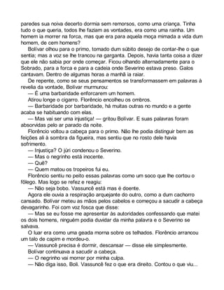 paredes sua noiva decerto dormia sem remorsos, como uma criança. Tinha 
tudo o que queria, todos lhe faziam as vontades, era como uma rainha. Um 
homem ia morrer na forca, mas que era para aquela moça mimada a vida dum 
homem, de cem homens? 
Bolívar olhou para o primo, tomado dum súbito desejo de contar-lhe o que 
sentia; mas a voz se lhe trancou na garganta. Depois, havia tanta coisa a dizer 
que ele não sabia por onde começar. Ficou olhando alternadamente para o 
Sobrado, para a forca e para a cadeia onde Severino estava preso. Galos 
cantavam. Dentro de algumas horas a manhã ia raiar. 
De repente, como se seus pensamentos se transformassem em palavras à 
revelia da vontade, Bolívar murmurou: 
— É uma barbaridade enforcarem um homem. 
Atirou longe o cigarro. Florêncio encolheu os ombros. 
— Barbaridade por barbaridade, há muitas outras no mundo e a gente 
acaba se habituando com elas. 
— Mas vai ser uma injustiça! — gritou Bolívar. E suas palavras foram 
absorvidas pelo ar parado da noite. 
Florêncio voltou a cabeça para o primo. Não lhe podia distinguir bem as 
feições ali à sombra da figueira, mas sentiu que no rosto dele havia 
sofrimento. 
— Injustiça? O júri condenou o Severino. 
— Mas o negrinho está inocente. 
— Quê? 
— Quem matou os tropeiros fui eu. 
Florêncio sentiu no peito essas palavras como um soco que lhe cortou o 
fôlego. Mas logo se refez e reagiu: 
— Não seja bobo. Vassuncê está mas é doente. 
Agora ele ouvia a respiração arquejante do outro, como a dum cachorro 
cansado. Bolívar meteu as mãos pelos cabelos e começou a sacudir a cabeça 
devagarinho. Foi com voz fosca que disse: 
— Mas se eu fosse me apresentar às autoridades confessando que matei 
os dois homens, ninguém podia duvidar da minha palavra e o Severino se 
salvava. 
O luar era como uma geada morna sobre os telhados. Florêncio arrancou 
um talo de capim e mordeu-o. 
— Vassuncê precisa é dormir, descansar — disse ele simplesmente. 
Bolívar continuava a sacudir a cabeça. 
— O negrinho vai morrer por minha culpa. 
— Não diga isso, Boli. Vassuncê fez o que era direito. Contou o que viu... 
 