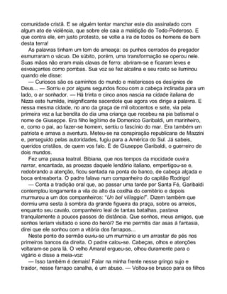 comunidade cristã. E se alguém tentar manchar este dia assinalado com 
algum ato de violência, que sobre ele caia a maldição do Todo-Poderoso. E 
que contra ele, em justo protesto, se volte a ira de todos os homens de bem 
desta terra! 
As palavras tinham um tom de ameaça: os punhos cerrados do pregador 
esmurraram o vácuo. De súbito, porém, uma transformação se operou nele. 
Suas mãos não eram mais clavas de ferro: abriram-se e ficaram leves e 
esvoaçantes como pombas. Sua voz se fez alcalina e seu rosto se iluminou 
quando ele disse: 
— Curiosos são os caminhos do mundo e misteriosos os desígnios de 
Deus... — Sorriu e por alguns segundos ficou com a cabeça inclinada para um 
lado, o ar sonhador. — Há trinta e cinco anos nascia na cidade italiana de 
Nizza este humilde, insignificante sacerdote que agora vos dirige a palavra. E 
nessa mesma cidade, no ano da graça de mil oitocentos e sete, via pela 
primeira vez a luz bendita do dia uma criança que recebeu na pia batismal o 
nome de Giuseppe. Era filho legítimo de Domenico Garibaldi, um marinheiro, 
e, como o pai, ao fazer-se homem, sentiu o fascínio do mar. Era também um 
patriota e amava a aventura. Meteu-se na conspiração republicana de Mazzini 
e, perseguido pelas autoridades, fugiu para a América do Sul. Já sabeis, 
queridos cristãos, de quem vos falo. É de Giuseppe Garibaldi, o guerreiro de 
dois mundos. 
Fez uma pausa teatral. Bibiana, que nos tempos da mocidade ouvira 
narrar, encantada, as proezas daquele lendário italiano, empertigou-se e, 
redobrando a atenção, ficou sentada na ponta do banco, de cabeça alçada e 
boca entreaberta. O padre falava num companheiro do capitão Rodrigo! 
— Conta a tradição oral que, ao passar uma tarde por Santa Fé, Garibaldi 
contemplou longamente a vila do alto da coxilha do cemitério e depois 
murmurou a um dos companheiros: “Un bel villaggio!”. Dizem também que 
dormiu uma sesta à sombra da grande figueira da praça, sobre os arreios, 
enquanto seu cavalo, companheiro leal de tantas batalhas, pastava 
tranquilamente a poucos passos de distância. Que sonhos, meus amigos, que 
sonhos teriam visitado o sono do herói? Se me permitis dar asas à fantasia, 
direi que ele sonhou com a vitória dos farrapos... 
Neste ponto do sermão ouviu-se um murmúrio e um arrastar de pés nos 
primeiros bancos da direita. O padre calou-se. Cabeças, olhos e atenções 
voltaram-se para lá. O velho Amaral ergueu-se, olhou duramente para o 
vigário e disse a meia-voz: 
— Isso também é demais! Falar na minha frente nesse gringo sujo e 
traidor, nesse farrapo canalha, é um abuso. — Voltou-se brusco para os filhos 
 