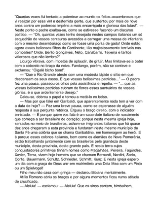 “Quantas vezes fui tentado a patentear ao mundo os feitos assombrosos que 
vi realizar por essa viril e destemida gente, que sustentou por mais de nove 
anos contra um poderoso império a mais encarniçada e gloriosa das lutas!”. — 
Neste ponto o padre exaltou-se, como se estivesse fazendo um discurso 
político. — “Oh, quantas vezes tenho desejado nestes campos italianos um só 
esquadrão de vossos centauros avezados a carregar uma massa de infantaria 
com o mesmo desembaraço como se fosse uma ponta de gado! Onde estão 
agora esses belicosos filhos do Continente, tão majestosamente terríveis nos 
combates? Onde, Bento Gonçalves, Neto, Canabarro, Teixeira e tantos 
valorosos que não lembro?” 
Licurgo vibrava, com ímpetos de aplaudir, de gritar. Mas limitava-se a bater 
com o cotovelo no braço da noiva. Fandango, porém, não se conteve e 
exclamou: “Oigalê bicho bom!”. 
— “Que o Rio Grande ateste com uma modesta lápide o sítio em que 
descansam os seus ossos. E que vossas belíssimas patrícias...” — O padre 
fez uma pausa, passeou os olhos pela assistência e repetiu: — “... que as 
vossas belíssimas patrícias cubram de flores esses santuários de vossas 
glórias, é o que ardentemente desejo.” 
Calou-se, dobrou o papel e tornou a metê-lo no bolso. 
— Mas por que falei em Garibaldi, que aparentemente nada tem a ver com 
a data de hoje? — Fez uma breve pausa, como se esperasse de alguém 
resposta à sua pergunta retórica. Ergueu o braço direito, com o indicador 
enristado. — É porque quem vos fala é um sacerdote italiano de nascimento 
que começa a ser brasileiro de coração; porque nesta mesma igreja hoje, 
sentados no meio de brasileiros, acham-se imigrantes italianos que há quase 
dez anos chegaram a esta província e fundaram neste mesmo município de 
Santa Fé uma colônia que se chama Garibaldina, em homenagem ao herói. E 
é porque esses colonos italianos, bem como os alemães de Nova Pomerânia, 
estão trabalhando juntamente com os brasileiros pela grandeza deste 
município, desta província, deste grande país. E nesta terra cujos 
conquistadores primitivos tinham nomes como Magalhães, Pereira, Fagundes, 
Xavier, Terra, vivem hoje homens que se chamam Bernardi, Nardini, Sorio, 
Conte, Bauermann, Schultz, Schneider, Schmitt, Kunz. E nesta igreja espero 
um dia com a graça de Deus unir em matrimônio uma Dela Mea com um Pinto 
ou um Spielvogel! 
Filho meu não casa com gringa — declarou Bibiana mentalmente. 
Atílio Romano abriu os braços e por alguns momentos ficou numa atitude 
de crucificado. 
— Aleluia! — exclamou. — Aleluia! Que os sinos cantem, bimbalhem, 
 