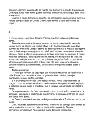 badalem, clamem, anunciando ao mundo que Santa Fé é cidade. E praza aos 
Céus que nunca mais outra guerra fratricida encha de luto e sangue esta terra 
abençoada! 
Quando o padre terminou o sermão, os paroquianos começaram a ouvir os 
roncos compassados de Jacob Geibel, que dormia a sono solto atrás do 
púlpito. 
4 
É um serelepe — pensava Bibiana. Parece que tem bicho-carpinteiro no 
corpo. 
Sentada à cabeceira da mesa, na sala de jantar que o sol do meio-dia 
tocava duma luz alegre, ela contemplava o dr. Toríbio Rezende, que dava 
pulinhos na frente de Licurgo, atirava os braços para o ar e movia a cabeçorra 
para a direita e para a esquerda — hein? hein? — com movimentos vivos de 
pássaro. Fazia já algum tempo que ela tentava acomodar os convivas à mesa, 
mas não conseguia, pois aquele baiano desinquieto não parava de falar, de 
andar dum lado para outro, como se quisesse lançar confusão no ambiente. 
Mirando o advogado com olho crítico, mas não sem uma certa simpatia, 
Bibiana esperava pacientemente, com as mãos trançadas postas sobre a 
mesa. 
Toríbio exclamou: 
— Pois que venham os capangas dos Amarais! Havemos de recebê-los a 
bala. E quando a munição acabar, brigaremos com batatas, laranjas, 
mandiocas, pratos, garfos, panelas. 
E à enumeração de cada uma dessas coisas, movia vigorosamente os 
braços, como se estivesse atirando pedras contra inimigos invisíveis. Agitava 
a cabeleira negra, longa e ondulada, que o tornava tão parecido com Castro 
Alves. 
De repente cessou de falar, mas continuou a produzir ruído: uma risada de 
garganta, trepidante e prolongada, que lembrou a Bibiana a matraca da igreja 
em Sexta-feira Santa. 
— Quando vassuncê terminar de brigar — disse ela a Toríbio —, venha pra 
mesa. 
O dr. Rezende aproximou-se da velha, tomou-lhe da cabeça com ambas as 
mãos, e deu-lhe um sonoro beijo na testa. A fisionomia de Bibiana 
permaneceu impassível. Não gostava muito daquelas liberdades, 
 