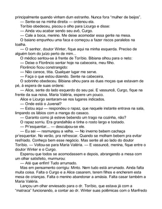 principalmente quando vinham dum estranho. Nunca fora “mulher de beijos”. 
— Sente-se na minha direita — ordenou ela. 
Toríbio obedeceu, piscou o olho para Licurgo e disse: 
— Ainda vou acabar sendo seu avô, Curgo. 
— Cale a boca, menino. Me deixe acomodar essa gente na mesa. 
O baiano empunhou uma faca e começou a fazer riscos paralelos na 
toalha. 
— O senhor, doutor Winter, fique aqui na minha esquerda. Preciso de 
alguém bom do juízo perto de mim... 
O médico sentou-se à frente de Toríbio. Bibiana olhou para o neto: 
— Deixe o Florêncio sentar hoje na cabeceira, meu filho. 
Florêncio ficou constrangido: 
— Não carece, titia. Qualquer lugar me serve. 
— Faça o que estou dizendo. Sente na cabeceira. 
O sobrinho obedeceu. Bibiana olhou para as duas moças que estavam de 
pé, à espera de suas ordens: 
— Alice, sente do lado esquerdo do seu pai. E vassuncê, Curgo, fique na 
frente da sua noiva. Maria Valéria, espere um pouco. 
Alice e Licurgo sentaram-se nos lugares indicados. 
— Onde está o Juvenal? 
— Estou aqui — respondeu o rapaz, que naquele instante entrava na sala, 
limpando os lábios com a manga do casaco. 
— Garanto como já esteve bebendo um trago na cozinha, não? 
O rapaz sorriu. Era grandalhão e tinha o rosto largo e tostado. 
— Pr’esquentar... — desculpou-se ele. 
— Eu sei — resmungou a velha. — No inverno bebem cachaça 
pr’esquentar. No verão, pra refrescar. Quando se molham bebem pra evitar 
resfriado. Conheço bem esse negócio. Mas sente ali ao lado do doutor 
Toríbio. — Voltou-se para Maria Valéria. — E vassuncê, menina, fique entre o 
doutor Winter e o Curgo. 
Esperou que todos se acomodassem e depois, abrangendo a mesa com 
um olhar satisfeito, murmurou: 
— Até que enfim! Tudo arrumado. 
Mas em pensamento corrigiu: Minto. Nem tudo está arrumado. Ainda falta 
muita coisa. Falta o Curgo e a Alice casarem, terem filhos e encherem esta 
mesa de crianças. Falta o menino abandonar a amásia. Falta casar também a 
Maria Valéria. 
Lançou um olhar enviesado para o dr. Toríbio, que estava já com a 
“matraca” funcionando, a contar ao dr. Winter suas polêmicas com o Manfredo 
 