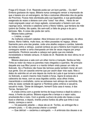 Fraga d’O Arauto. O dr. Rezende podia ser um bom partido... Ou não? 
Embora gostasse do rapaz, Bibiana nunca conseguira vencer a impressão de 
que o baiano era um estrangeiro, de fala e costumes diferentes dos da gente 
da Província. Ficava meio atordoada pela sua tagarelice, e sua gesticulação 
exagerada às vezes a deixava com uma “coisa” nos olhos... Havia de ser 
muito engraçado casar um moço agitado, conversador e festeiro com uma 
rapariga seca, retraída e caladona como a Maria Valéria, que herdara da mãe 
(pobre da Ondina, tão quieta, tão sem-sal!) a falta de graça e do pai a 
teimosia. Não. A coisa não podia dar certo. 
Bibiana bateu palmas: 
— Lindoia, a sopa! 
As mulheres estavam caladas: Alice brincava com o guardanapo, de olhos 
baixos; Maria Valéria, muito tesa, as mãos pousadas no regaço, olhava 
fixamente para uma das janelas, onde uma abelha voejava e zumbia, batendo 
às tontas contra a vidraça. Juvenal contava ao pai a história dum tropeiro que 
conseguira vender a certa charqueada um lote de vacas magras por preço 
exorbitante. Florêncio sacudia a cabeça num gesto que era metade 
incredulidade e metade censura. A risada do dr. Rezende de novo vibrou no ar 
ensolarado. 
Bibiana abarcava a sala com um olhar morno e tranquilo. Sentia-se feliz. 
Tinha ao redor da mesa os parentes mais chegados e queridos. No princípio 
daquele ano sua filha Leonor e o marido tinham vindo passar um mês no 
Sobrado. Se o Florêncio não fosse tão teimoso podia também morar ali com 
sua gente. Era um casarão enorme que por assim dizer vivia vazio. Mas o 
diabo do sobrinho só um ano depois da morte de Luzia é que tornara a entrar 
no Sobrado, e assim mesmo meio trazido à força. Agora lá estava ele à 
cabeceira da mesa, com os seus bigodes caídos, seus olhos tristes, 
macambúzio e contrafeito, como se estivesse num almoço de cerimônia. Ela 
tinha às vezes vontade de agarrar o Florêncio pelos ombros e sacudi-lo, 
sacudi-lo muito. “Deixe de bobagem, homem! Esta casa é nossa, é dos 
Terras. Sempre foi!” 
A criada entrou com a grande terrina de louça branca e depô-la sobre a 
mesa, à frente da patroa. Bibiana ergueu-lhe a tampa e o vapor subiu, 
envolvendo-lhe o rosto. Com a grande cuchara de prata ela mexeu a sopa 
loura e cheirosa, e depois, tirando pratos fundos da pilha que tinha à sua 
direita, começou a servir. 
— Vá passando adiante — disse ela ao dr. Toríbio, ao entregar-lhe o 
primeiro prato. — E não precisa cheirar a comida! 
— Que delícia! — exclamou o advogado. — A ambrosia dos deuses e os 
 