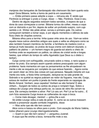 manjares dos banquetes de Sardanapalo não cheiravam tão bem quanto esta 
sopa! Dona Bibiana, tenho a honra de pedi-la em casamento. 
— Então primeiro passe adiante a sopa — retrucou ela. E vendo que 
Florêncio ia entregar o prato a Curgo, disse: — Não, Florêncio. Esse é seu. 
Dentro de alguns segundos estavam todos servidos, à espera de que a 
dona da casa começasse a comer. Bibiana tomou da colher, mexeu a sopa 
com ar distraído e por fim, depois de soltar um profundo suspiro, com cujo 
sentido o dr. Winter não pôde atinar, sorveu o primeiro gole. Os outros 
começaram também a tomar sopa, e por alguns momentos o silêncio da sala 
ficou cheio de chupões sonoros. 
Bibiana olhou para a terrina: tinha quase vinte anos de uso. Viam-se sobre 
aquela mesa outros utensílios antigos aos quais a velha se afeiçoara como se 
eles também fossem membros da família: a farinheira de madeira (com a 
tampa já muito lascada); os pratos de louça creme com debrum dourado; o 
paliteiro de platina — um homem magro de guarda-sol aberto e cheio de 
furinhos onde se espetavam os palitos; os cálices de cristal verde e longas 
hastes, que vinham do tempo do velho Aguinaldo (que Deus ou o diabo o 
tenha!). 
Curgo comia com sofreguidão, encurvado sobre a mesa, o nariz quase a 
entrar no prato. Era sempre assim quando andava preocupado com algum 
problema: havia momentos em que os pensamentos se lhe atropelavam na 
mente e ele se esquecia por completo do que estava fazendo... Agora comia 
por assim dizer ao ritmo das coisas em que pensava. Naquele instante em sua 
mente era noite, a festa tinha começado, dançava-se na sala grande do 
Sobrado e no quintal os negros pulavam ao redor da fogueira, mas ele, Curgo, 
estava de revólver em punho à janela da frente esperando os capangas de 
Bento Amaral. Venham, seus capados! Venham se são homens! E eles 
vinham... Surgiam de todos os cantos da praça e rompiam fogo. Sobre a 
cabeça de Licurgo uma vidraça partiu-se, os cacos de vidro lhe caíram na 
cara. Ele começou também a atirar. Pei! Lá caiu um. Pei! Lá se foi outro... E 
com fúria assassina Curgo levava as colheradas de sopa à boca. 
— Coma mais devagar, menino! — gritou-lhe a avó. 
Só então Licurgo voltou à sala de jantar. E, como se os outros tivessem 
estado a presenciar aquele combate imaginário, disse: 
— Mas acho que ele não tem caracu! 
Alice corou e baixou os olhos para o prato. Com exceção de Maria Valéria, 
todos olharam para Licurgo interrogadoramente. 
— Quem é que não tem caracu? — perguntou Juvenal. 
A sopa que lhe enchia a boca, tornava-lhe mole a voz. 
 