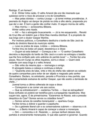 Rodrigo. É um homem”. 
O dr. Winter tinha razão. O velho Amaral não era tão insensato que 
quisesse correr o risco de provocar a ira do Conselheiro. 
— Mas pelas dúvidas — contou Licurgo — já tomei minhas providências. A 
peonada do Angico vai dançar de pistola na cinta e olho alerta, preparada pro 
que der e vier. É bom a gente não confiar muito. O seguro morreu de velho. 
— Mas morreu — acrescentou Bibiana. 
Winter soltou uma risada. 
— Ah! — fez o advogado bruscamente. — Já ia me esquecendo... Recebi 
de Cruz Alta um boletim que o Diniz Dias mandou distribuir. É a propósito de 
sua briga com o doutor Gaspar Martins. 
Por motivos políticos, o Conselheiro destituíra o barão de São Jacó da 
chefia do diretório liberal do município vizinho. 
— Leve os pratos de sopa, Lindoia — ordenou Bibiana. 
Toríbio tirou do bolso um papel, desdobrou-o e disse: 
— Ouçam só esta beleza! — Começou a ler: — “O senhor Conselheiro 
decretou a deposição do barão de São Jacó e a outro se entregou o bastão 
que lhe fora confiado pelo voto unânime do partido local.” — Toríbio fez uma 
pausa, fitou em Curgo os olhos inquietos, sorriu e disse: — Quem está 
radiante com essa briga é o velho Amaral. 
— São vinho da mesma pipa — resmungou o amigo. 
O advogado baixou a cabeça e continuou a leitura: 
— “Quarenta anos de lutas, vinte e três de chefia não valeram ao soldado 
de quatro campanhas para evitar de ser alijado e magoado pelo senhor 
Conselheiro. Declaro, no entretanto, perante a Província e meu partido, que 
não é propriedade exclusiva do senhor Gaspar, que não aceito a demissão de 
chefe...” 
Juvenal tomou a última colherada de sopa e disse: 
— Começaram a se comer uns aos outros. 
— Que se entredevorem! — exclamou Toríbio. — Que se estraçalhem! 
Essa confusão só poderá ser benéfica para a propaganda republicana. Mas 
ouçam isto, agora. É de primeiríssima: “Estaremos na Rússia, sob a pressão 
despótica do Czar? Somos servos ou cidadãos livres?”. 
— Somos servos da canalha monarquista! — aparteou Curgo. 
Toríbio tornou a dobrar e guardar o papelucho. 
— Se o gabinete liberal cair e os conservadores subirem — observou o dr. 
Winter —, o Bento Amaral é capaz de começar a atacar a monarquia. 
— Sim — concordou o dr. Rezende —, porque nenhum desses dois 
partidos é sinceramente monarquista. O que eles querem é governar. Quando 
 