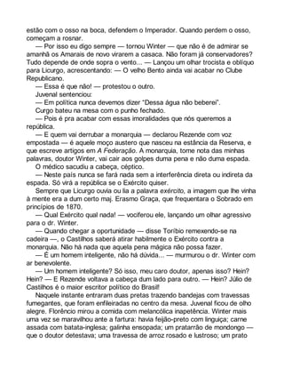 estão com o osso na boca, defendem o Imperador. Quando perdem o osso, 
começam a rosnar. 
— Por isso eu digo sempre — tornou Winter — que não é de admirar se 
amanhã os Amarais de novo virarem a casaca. Não foram já conservadores? 
Tudo depende de onde sopra o vento... — Lançou um olhar trocista e oblíquo 
para Licurgo, acrescentando: — O velho Bento ainda vai acabar no Clube 
Republicano. 
— Essa é que não! — protestou o outro. 
Juvenal sentenciou: 
— Em política nunca devemos dizer “Dessa água não beberei”. 
Curgo bateu na mesa com o punho fechado. 
— Pois é pra acabar com essas imoralidades que nós queremos a 
república. 
— E quem vai derrubar a monarquia — declarou Rezende com voz 
empostada — é aquele moço austero que nasceu na estância da Reserva, e 
que escreve artigos em A Federação. A monarquia, tome nota das minhas 
palavras, doutor Winter, vai cair aos golpes duma pena e não duma espada. 
O médico sacudiu a cabeça, céptico. 
— Neste país nunca se fará nada sem a interferência direta ou indireta da 
espada. Só virá a república se o Exército quiser. 
Sempre que Licurgo ouvia ou lia a palavra exército, a imagem que lhe vinha 
à mente era a dum certo maj. Erasmo Graça, que frequentara o Sobrado em 
princípios de 1870. 
— Qual Exército qual nada! — vociferou ele, lançando um olhar agressivo 
para o dr. Winter. 
— Quando chegar a oportunidade — disse Toríbio remexendo-se na 
cadeira —, o Castilhos saberá atirar habilmente o Exército contra a 
monarquia. Não há nada que aquela pena mágica não possa fazer. 
— É um homem inteligente, não há dúvida... — murmurou o dr. Winter com 
ar benevolente. 
— Um homem inteligente? Só isso, meu caro doutor, apenas isso? Hein? 
Hein? — E Rezende voltava a cabeça dum lado para outro. — Hein? Júlio de 
Castilhos é o maior escritor político do Brasil! 
Naquele instante entraram duas pretas trazendo bandejas com travessas 
fumegantes, que foram enfileiradas no centro da mesa. Juvenal ficou de olho 
alegre. Florêncio mirou a comida com melancólica inapetência. Winter mais 
uma vez se maravilhou ante a fartura: havia feijão-preto com linguiça; carne 
assada com batata-inglesa; galinha ensopada; um pratarrão de mondongo — 
que o doutor detestava; uma travessa de arroz rosado e lustroso; um prato 
 