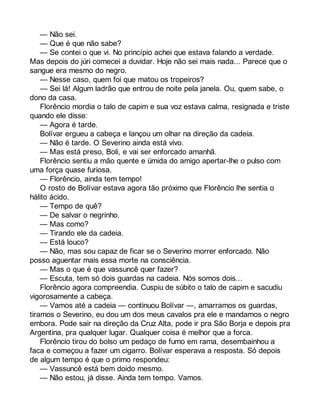 — Não sei. 
— Que é que não sabe? 
— Se contei o que vi. No princípio achei que estava falando a verdade. 
Mas depois do júri comecei a duvidar. Hoje não sei mais nada... Parece que o 
sangue era mesmo do negro. 
— Nesse caso, quem foi que matou os tropeiros? 
— Sei lá! Algum ladrão que entrou de noite pela janela. Ou, quem sabe, o 
dono da casa. 
Florêncio mordia o talo de capim e sua voz estava calma, resignada e triste 
quando ele disse: 
— Agora é tarde. 
Bolívar ergueu a cabeça e lançou um olhar na direção da cadeia. 
— Não é tarde. O Severino ainda está vivo. 
— Mas está preso, Boli, e vai ser enforcado amanhã. 
Florêncio sentiu a mão quente e úmida do amigo apertar-lhe o pulso com 
uma força quase furiosa. 
— Florêncio, ainda tem tempo! 
O rosto de Bolívar estava agora tão próximo que Florêncio lhe sentia o 
hálito ácido. 
— Tempo de quê? 
— De salvar o negrinho. 
— Mas como? 
— Tirando ele da cadeia. 
— Está louco? 
— Não, mas sou capaz de ficar se o Severino morrer enforcado. Não 
posso aguentar mais essa morte na consciência. 
— Mas o que é que vassuncê quer fazer? 
— Escuta, tem só dois guardas na cadeia. Nós somos dois... 
Florêncio agora compreendia. Cuspiu de súbito o talo de capim e sacudiu 
vigorosamente a cabeça. 
— Vamos até a cadeia — continuou Bolívar —, amarramos os guardas, 
tiramos o Severino, eu dou um dos meus cavalos pra ele e mandamos o negro 
embora. Pode sair na direção da Cruz Alta, pode ir pra São Borja e depois pra 
Argentina, pra qualquer lugar. Qualquer coisa é melhor que a forca. 
Florêncio tirou do bolso um pedaço de fumo em rama, desembainhou a 
faca e começou a fazer um cigarro. Bolívar esperava a resposta. Só depois 
de algum tempo é que o primo respondeu: 
— Vassuncê está bem doido mesmo. 
— Não estou, já disse. Ainda tem tempo. Vamos. 
 