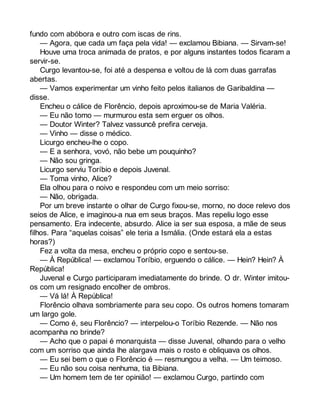 fundo com abóbora e outro com iscas de rins. 
— Agora, que cada um faça pela vida! — exclamou Bibiana. — Sirvam-se! 
Houve uma troca animada de pratos, e por alguns instantes todos ficaram a 
servir-se. 
Curgo levantou-se, foi até a despensa e voltou de lá com duas garrafas 
abertas. 
— Vamos experimentar um vinho feito pelos italianos de Garibaldina — 
disse. 
Encheu o cálice de Florêncio, depois aproximou-se de Maria Valéria. 
— Eu não tomo — murmurou esta sem erguer os olhos. 
— Doutor Winter? Talvez vassuncê prefira cerveja. 
— Vinho — disse o médico. 
Licurgo encheu-lhe o copo. 
— E a senhora, vovó, não bebe um pouquinho? 
— Não sou gringa. 
Licurgo serviu Toríbio e depois Juvenal. 
— Toma vinho, Alice? 
Ela olhou para o noivo e respondeu com um meio sorriso: 
— Não, obrigada. 
Por um breve instante o olhar de Curgo fixou-se, morno, no doce relevo dos 
seios de Alice, e imaginou-a nua em seus braços. Mas repeliu logo esse 
pensamento. Era indecente, absurdo. Alice ia ser sua esposa, a mãe de seus 
filhos. Para “aquelas coisas” ele teria a Ismália. (Onde estará ela a estas 
horas?) 
Fez a volta da mesa, encheu o próprio copo e sentou-se. 
— À República! — exclamou Toríbio, erguendo o cálice. — Hein? Hein? À 
República! 
Juvenal e Curgo participaram imediatamente do brinde. O dr. Winter imitou-os 
com um resignado encolher de ombros. 
— Vá lá! À República! 
Florêncio olhava sombriamente para seu copo. Os outros homens tomaram 
um largo gole. 
— Como é, seu Florêncio? — interpelou-o Toríbio Rezende. — Não nos 
acompanha no brinde? 
— Acho que o papai é monarquista — disse Juvenal, olhando para o velho 
com um sorriso que ainda lhe alargava mais o rosto e obliquava os olhos. 
— Eu sei bem o que o Florêncio é — resmungou a velha. — Um teimoso. 
— Eu não sou coisa nenhuma, tia Bibiana. 
— Um homem tem de ter opinião! — exclamou Curgo, partindo com 
 