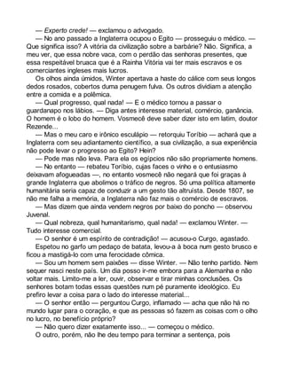 — Experto crede! — exclamou o advogado. 
— No ano passado a Inglaterra ocupou o Egito — prosseguiu o médico. — 
Que significa isso? A vitória da civilização sobre a barbárie? Não. Significa, a 
meu ver, que essa nobre vaca, com o perdão das senhoras presentes, que 
essa respeitável bruaca que é a Rainha Vitória vai ter mais escravos e os 
comerciantes ingleses mais lucros. 
Os olhos ainda úmidos, Winter apertava a haste do cálice com seus longos 
dedos rosados, cobertos duma penugem fulva. Os outros dividiam a atenção 
entre a comida e a polêmica. 
— Qual progresso, qual nada! — E o médico tornou a passar o 
guardanapo nos lábios. — Diga antes interesse material, comércio, ganância. 
O homem é o lobo do homem. Vosmecê deve saber dizer isto em latim, doutor 
Rezende... 
— Mas o meu caro e irônico esculápio — retorquiu Toríbio — achará que a 
Inglaterra com seu adiantamento científico, a sua civilização, a sua experiência 
não pode levar o progresso ao Egito? Hein? 
— Pode mas não leva. Para ela os egípcios não são propriamente homens. 
— No entanto — rebateu Toríbio, cujas faces o vinho e o entusiasmo 
deixavam afogueadas —, no entanto vosmecê não negará que foi graças à 
grande Inglaterra que abolimos o tráfico de negros. Só uma política altamente 
humanitária seria capaz de conduzir a um gesto tão altruísta. Desde 1807, se 
não me falha a memória, a Inglaterra não faz mais o comércio de escravos. 
— Mas dizem que ainda vendem negros por baixo do poncho — observou 
Juvenal. 
— Qual nobreza, qual humanitarismo, qual nada! — exclamou Winter. — 
Tudo interesse comercial. 
— O senhor é um espírito de contradição! — acusou-o Curgo, agastado. 
Espetou no garfo um pedaço de batata, levou-a à boca num gesto brusco e 
ficou a mastigá-lo com uma ferocidade cômica. 
— Sou um homem sem paixões — disse Winter. — Não tenho partido. Nem 
sequer nasci neste país. Um dia posso ir-me embora para a Alemanha e não 
voltar mais. Limito-me a ler, ouvir, observar e tirar minhas conclusões. Os 
senhores botam todas essas questões num pé puramente ideológico. Eu 
prefiro levar a coisa para o lado do interesse material... 
— O senhor então — perguntou Curgo, inflamado — acha que não há no 
mundo lugar para o coração, e que as pessoas só fazem as coisas com o olho 
no lucro, no benefício próprio? 
— Não quero dizer exatamente isso... — começou o médico. 
O outro, porém, não lhe deu tempo para terminar a sentença, pois 
 