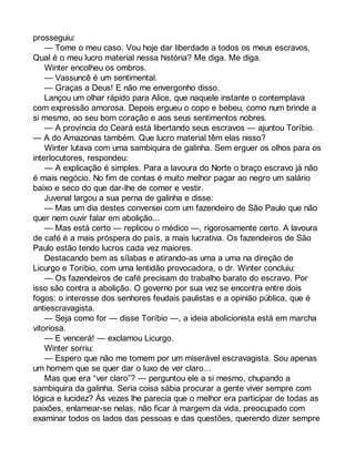 prosseguiu: 
— Tome o meu caso. Vou hoje dar liberdade a todos os meus escravos. 
Qual é o meu lucro material nessa história? Me diga. Me diga. 
Winter encolheu os ombros. 
— Vassuncê é um sentimental. 
— Graças a Deus! E não me envergonho disso. 
Lançou um olhar rápido para Alice, que naquele instante o contemplava 
com expressão amorosa. Depois ergueu o copo e bebeu, como num brinde a 
si mesmo, ao seu bom coração e aos seus sentimentos nobres. 
— A província do Ceará está libertando seus escravos — ajuntou Toríbio. 
— A do Amazonas também. Que lucro material têm elas nisso? 
Winter lutava com uma sambiquira de galinha. Sem erguer os olhos para os 
interlocutores, respondeu: 
— A explicação é simples. Para a lavoura do Norte o braço escravo já não 
é mais negócio. No fim de contas é muito melhor pagar ao negro um salário 
baixo e seco do que dar-lhe de comer e vestir. 
Juvenal largou a sua perna de galinha e disse: 
— Mas um dia destes conversei com um fazendeiro de São Paulo que não 
quer nem ouvir falar em abolição... 
— Mas está certo — replicou o médico —, rigorosamente certo. A lavoura 
de café é a mais próspera do país, a mais lucrativa. Os fazendeiros de São 
Paulo estão tendo lucros cada vez maiores. 
Destacando bem as sílabas e atirando-as uma a uma na direção de 
Licurgo e Toríbio, com uma lentidão provocadora, o dr. Winter concluiu: 
— Os fazendeiros de café precisam do trabalho barato do escravo. Por 
isso são contra a abolição. O governo por sua vez se encontra entre dois 
fogos: o interesse dos senhores feudais paulistas e a opinião pública, que é 
antiescravagista. 
— Seja como for — disse Toríbio —, a ideia abolicionista está em marcha 
vitoriosa. 
— E vencerá! — exclamou Licurgo. 
Winter sorriu: 
— Espero que não me tomem por um miserável escravagista. Sou apenas 
um homem que se quer dar o luxo de ver claro... 
Mas que era “ver claro”? — perguntou ele a si mesmo, chupando a 
sambiquira da galinha. Seria coisa sábia procurar a gente viver sempre com 
lógica e lucidez? Às vezes lhe parecia que o melhor era participar de todas as 
paixões, enlamear-se nelas, não ficar à margem da vida, preocupado com 
examinar todos os lados das pessoas e das questões, querendo dizer sempre 
 