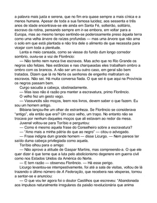 a palavra mais justa e serena, que no fim era quase sempre a mais cínica e a 
menos humana. Apesar de toda a sua famosa lucidez, aos sessenta e três 
anos de idade encontrava-se ele ainda em Santa Fé, solteirão, solitário, 
escravo da rotina, pensando sempre em ir-se embora, em voltar para a 
Europa, mas ao mesmo tempo sentindo-se poderosamente preso àquela terra 
como uma velha árvore de raízes profundas — mas uma árvore que não ama 
o solo em que está plantada e não tira dele o alimento de que necessita para 
vicejar com toda a plenitude. 
Lenta e meio cansada, como se viesse do fundo dum longo corredor 
sombrio, ouviu-se a voz de Florêncio: 
— Não tenho nem nunca tive escravos. Mas acho que no Rio Grande os 
negros são felizes. Nas estâncias e nas charqueadas eles trabalham ombro a 
ombro com os brancos. A não ser um ou outro caso, em geral são bem 
tratados. Dizem que lá no Norte os senhores de engenho maltratam os 
escravos. Não sei. Há muita conversa fiada. O que sei é que aqui na Província 
os negros passam bem. 
Curgo sacudia a cabeça, obstinadamente. 
— Mas isso não é razão pra manter a escravatura, primo Florêncio. 
O velho fez um gesto vago. 
— Vassuncês são moços, leem nos livros, devem saber o que fazem. Eu 
sou um homem antigo. 
Bibiana lançou-lhe um olhar de estranheza. Se Florêncio se considerava 
“antigo”, ela então que era? Um caco velho, um trapo. No entanto não se 
trocava por nenhum daqueles moços que ali estavam ao redor da mesa. 
Juvenal voltou-se para Toríbio e perguntou: 
— Como é mesmo aquela frase do Conselheiro sobre a escravatura? 
— “Amo mais a minha pátria do que ao negro” — citou o advogado. 
— Frase indigna dum grande homem — disse Licurgo. — Nem parece ter 
saído duma cabeça privilegiada como aquela. 
Toríbio olhou para o amigo: 
— Não aprovo a atitude de Gaspar Martins, mas compreendo-a. O que ele 
quer dizer é que teme que a luta pelo abolicionismo degenere em guerra civil 
como nos Estados Unidos da América do Norte. 
— E tem razão — observou Florêncio. — Há esse perigo. 
Licurgo levantou-se intempestivamente, foi até a sala de visitas, voltou de lá 
trazendo o último número de A Federação, que recebera nas vésperas, tornou 
a sentar-se e anunciou: 
— O que vou ler agora foi o doutor Castilhos que escreveu: “Abandonada 
aos impulsos naturalmente irregulares da paixão revolucionária que anima 
 