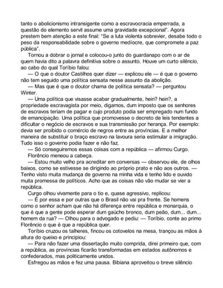 tanto o abolicionismo intransigente como a escravocracia emperrada, a 
questão do elemento servil assume uma gravidade excepcional”. Agora 
prestem bem atenção a este final: “Se a luta violenta sobrevier, desabe todo o 
peso da responsabilidade sobre o governo medíocre, que compromete a paz 
pública”. 
Tornou a dobrar o jornal e colocou-o junto do guardanapo com o ar de 
quem havia dito a palavra definitiva sobre o assunto. Houve um curto silêncio, 
ao cabo do qual Toríbio falou: 
— O que o doutor Castilhos quer dizer — explicou ele — é que o governo 
não tem seguido uma política sensata nesse assunto da abolição. 
— Mas que é que o doutor chama de política sensata? — perguntou 
Winter. 
— Uma política que visasse acabar gradualmente, hein? hein?, a 
propriedade escravagista por meio, digamos, dum imposto que os senhores 
de escravos teriam de pagar e cujo produto podia ser empregado num fundo 
de emancipação. Uma política que promovesse o decreto de leis tendentes a 
dificultar o negócio de escravos e sua transmissão por herança. Por exemplo: 
devia ser proibido o comércio de negros entre as províncias. E a melhor 
maneira de substituir o braço escravo na lavoura seria estimular a imigração. 
Tudo isso o governo podia fazer e não faz. 
— Só conseguiremos essas coisas com a república — afirmou Curgo. 
Florêncio meneou a cabeça. 
— Estou muito velho pra acreditar em conversas — observou ele, de olhos 
baixos, como se estivesse se dirigindo ao próprio prato e não aos outros. — 
Tenho visto muita mudança de governo na minha vida e tenho lido e ouvido 
muita promessa de políticos. Acho que as coisas não vão mudar se vier a 
república. 
Curgo olhou vivamente para o tio e, quase agressivo, replicou: 
— É por essa e por outras que o Brasil não vai pra frente. Se homens 
como o senhor acham que não há diferença entre república e monarquia, o 
que é que a gente pode esperar dum gaúcho bronco, dum peão, dum... dum... 
homem da rua? — Olhou para o advogado e pediu: — Toríbio, conte ao primo 
Florêncio o que é que a república quer. 
Toríbio cruzou os talheres, fincou os cotovelos na mesa, trançou as mãos à 
altura do queixo e principiou: 
— Para não fazer uma dissertação muito comprida, direi primeiro que, com 
a república, as províncias ficarão transformadas em estados autônomos e 
confederados, mas politicamente unidos. 
Esfregou as mãos e fez uma pausa. Bibiana aproveitou o breve silêncio 
 