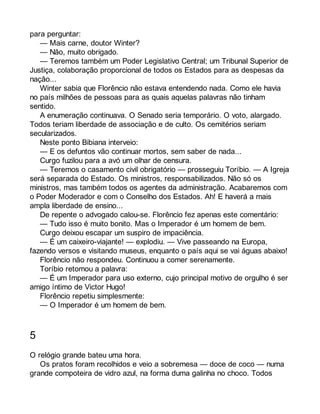 para perguntar: 
— Mais carne, doutor Winter? 
— Não, muito obrigado. 
— Teremos também um Poder Legislativo Central; um Tribunal Superior de 
Justiça, colaboração proporcional de todos os Estados para as despesas da 
nação... 
Winter sabia que Florêncio não estava entendendo nada. Como ele havia 
no país milhões de pessoas para as quais aquelas palavras não tinham 
sentido. 
A enumeração continuava. O Senado seria temporário. O voto, alargado. 
Todos teriam liberdade de associação e de culto. Os cemitérios seriam 
secularizados. 
Neste ponto Bibiana interveio: 
— E os defuntos vão continuar mortos, sem saber de nada... 
Curgo fuzilou para a avó um olhar de censura. 
— Teremos o casamento civil obrigatório — prosseguiu Toríbio. — A Igreja 
será separada do Estado. Os ministros, responsabilizados. Não só os 
ministros, mas também todos os agentes da administração. Acabaremos com 
o Poder Moderador e com o Conselho dos Estados. Ah! E haverá a mais 
ampla liberdade de ensino... 
De repente o advogado calou-se. Florêncio fez apenas este comentário: 
— Tudo isso é muito bonito. Mas o Imperador é um homem de bem. 
Curgo deixou escapar um suspiro de impaciência. 
— É um caixeiro-viajante! — explodiu. — Vive passeando na Europa, 
fazendo versos e visitando museus, enquanto o país aqui se vai águas abaixo! 
Florêncio não respondeu. Continuou a comer serenamente. 
Toríbio retomou a palavra: 
— É um Imperador para uso externo, cujo principal motivo de orgulho é ser 
amigo íntimo de Victor Hugo! 
Florêncio repetiu simplesmente: 
— O Imperador é um homem de bem. 
5 
O relógio grande bateu uma hora. 
Os pratos foram recolhidos e veio a sobremesa — doce de coco — numa 
grande compoteira de vidro azul, na forma duma galinha no choco. Todos 
 